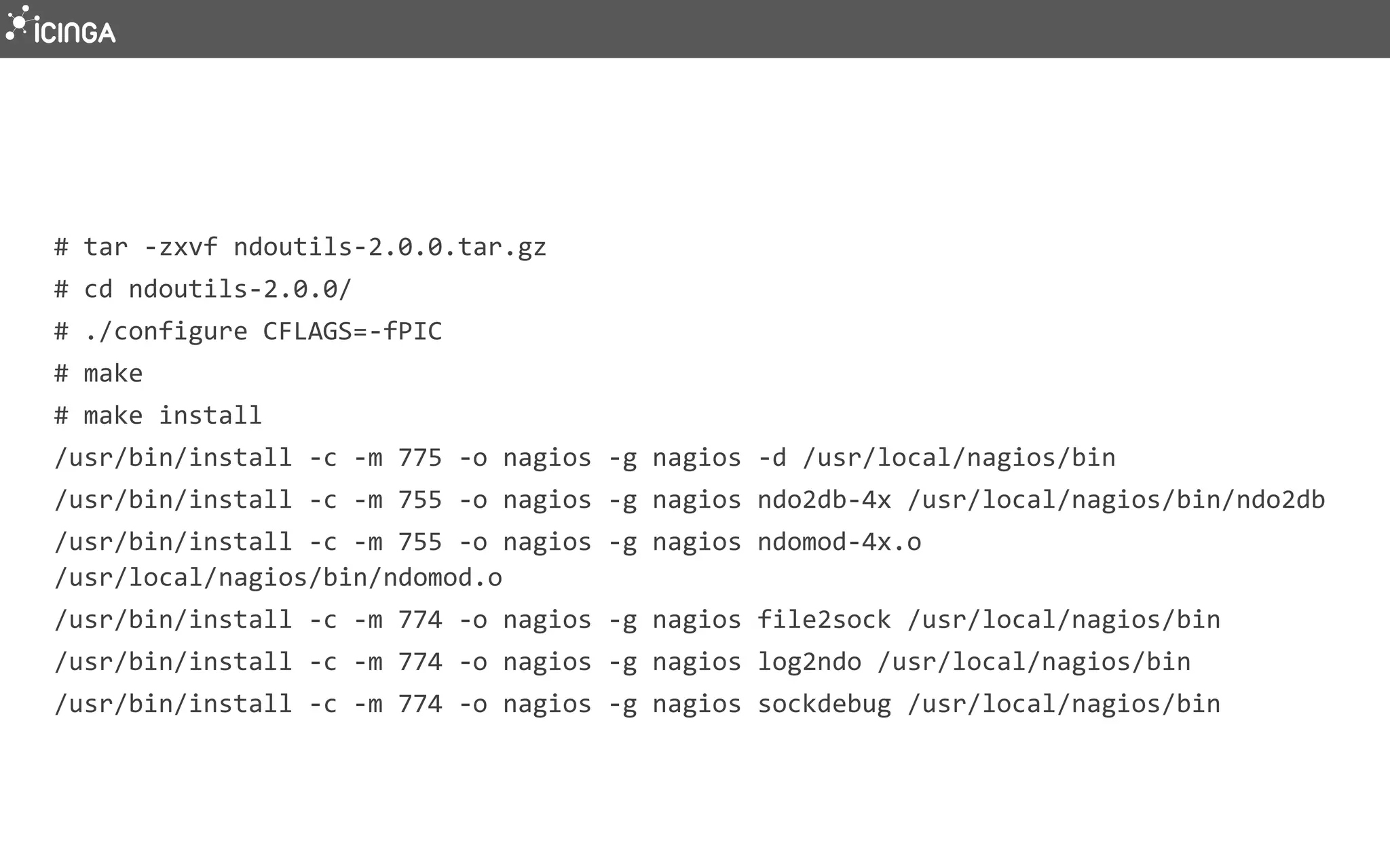 # tar -zxvf ndoutils-2.0.0.tar.gz
# cd ndoutils-2.0.0/
# ./configure CFLAGS=-fPIC
# make
# make install
/usr/bin/install -c -m 775 -o nagios -g nagios -d /usr/local/nagios/bin
/usr/bin/install -c -m 755 -o nagios -g nagios ndo2db-4x /usr/local/nagios/bin/ndo2db
/usr/bin/install -c -m 755 -o nagios -g nagios ndomod-4x.o
/usr/local/nagios/bin/ndomod.o
/usr/bin/install -c -m 774 -o nagios -g nagios file2sock /usr/local/nagios/bin
/usr/bin/install -c -m 774 -o nagios -g nagios log2ndo /usr/local/nagios/bin
/usr/bin/install -c -m 774 -o nagios -g nagios sockdebug /usr/local/nagios/bin
 