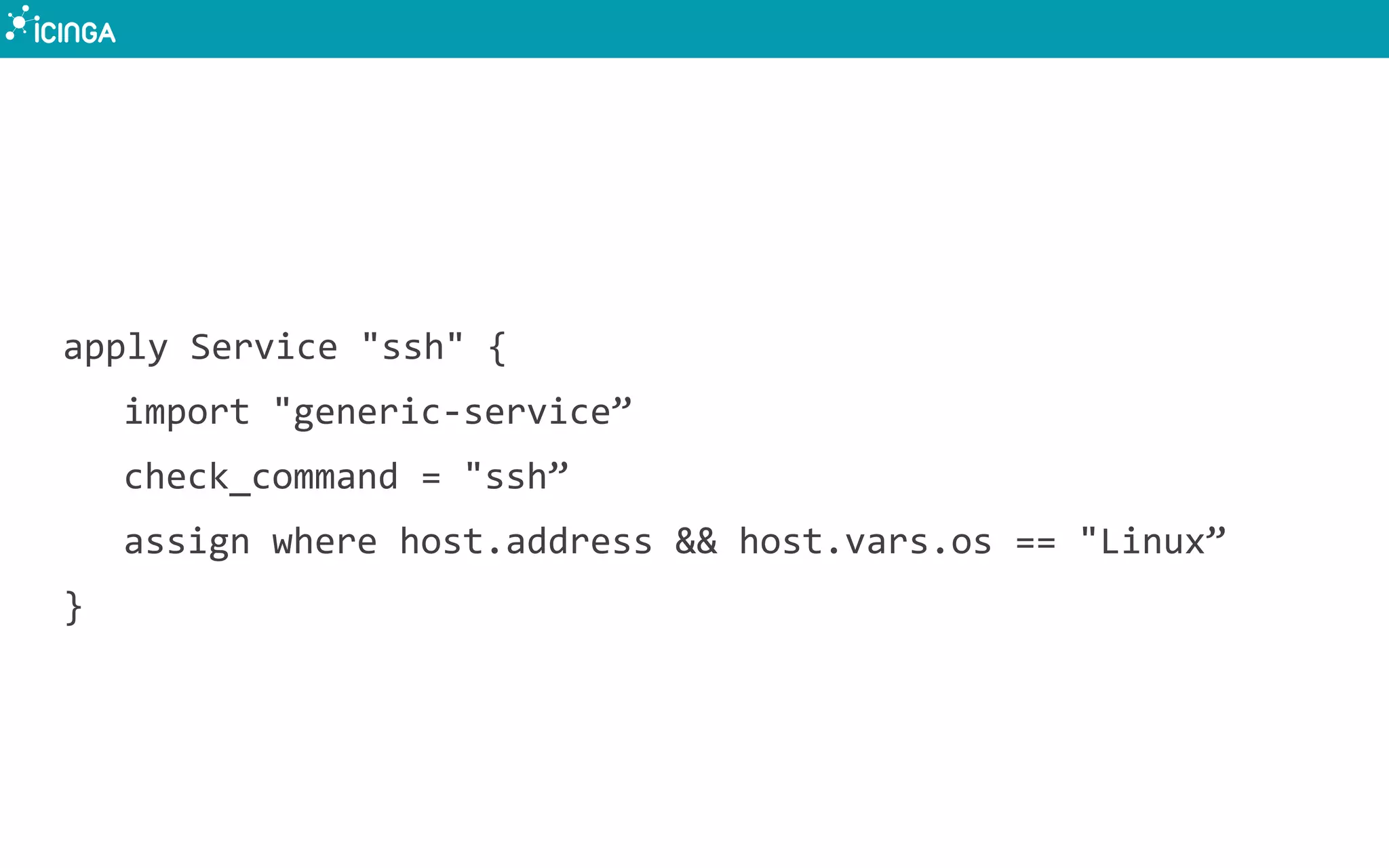 apply Service "ssh" {
import "generic-service”
check_command = "ssh”
assign where host.address && host.vars.os == "Linux”
}
 