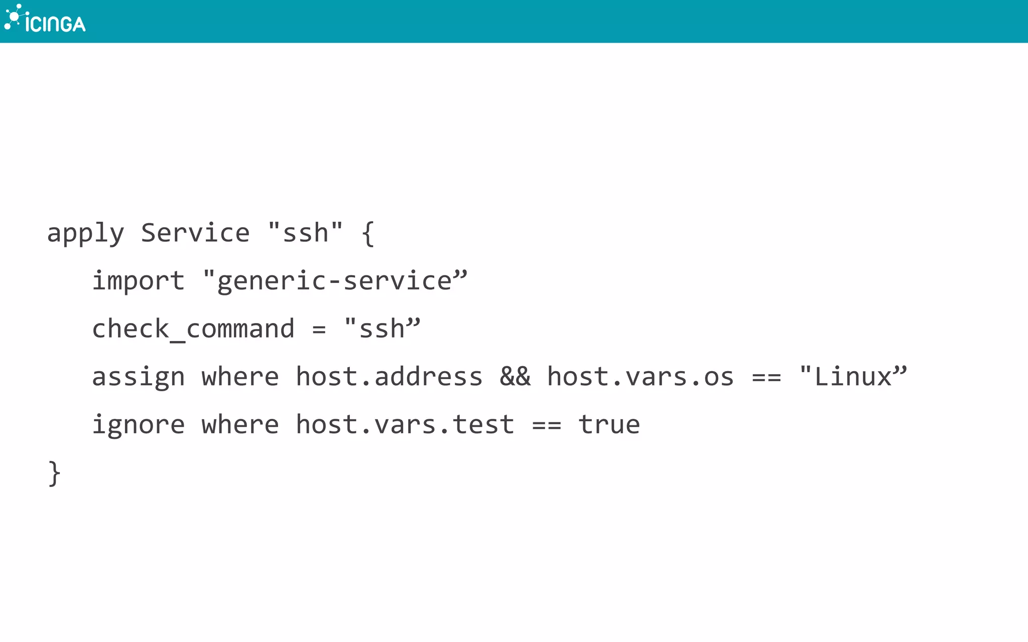 apply Service "ssh" {
import "generic-service”
check_command = "ssh”
assign where host.address && host.vars.os == "Linux”
ignore where host.vars.test == true
}
 