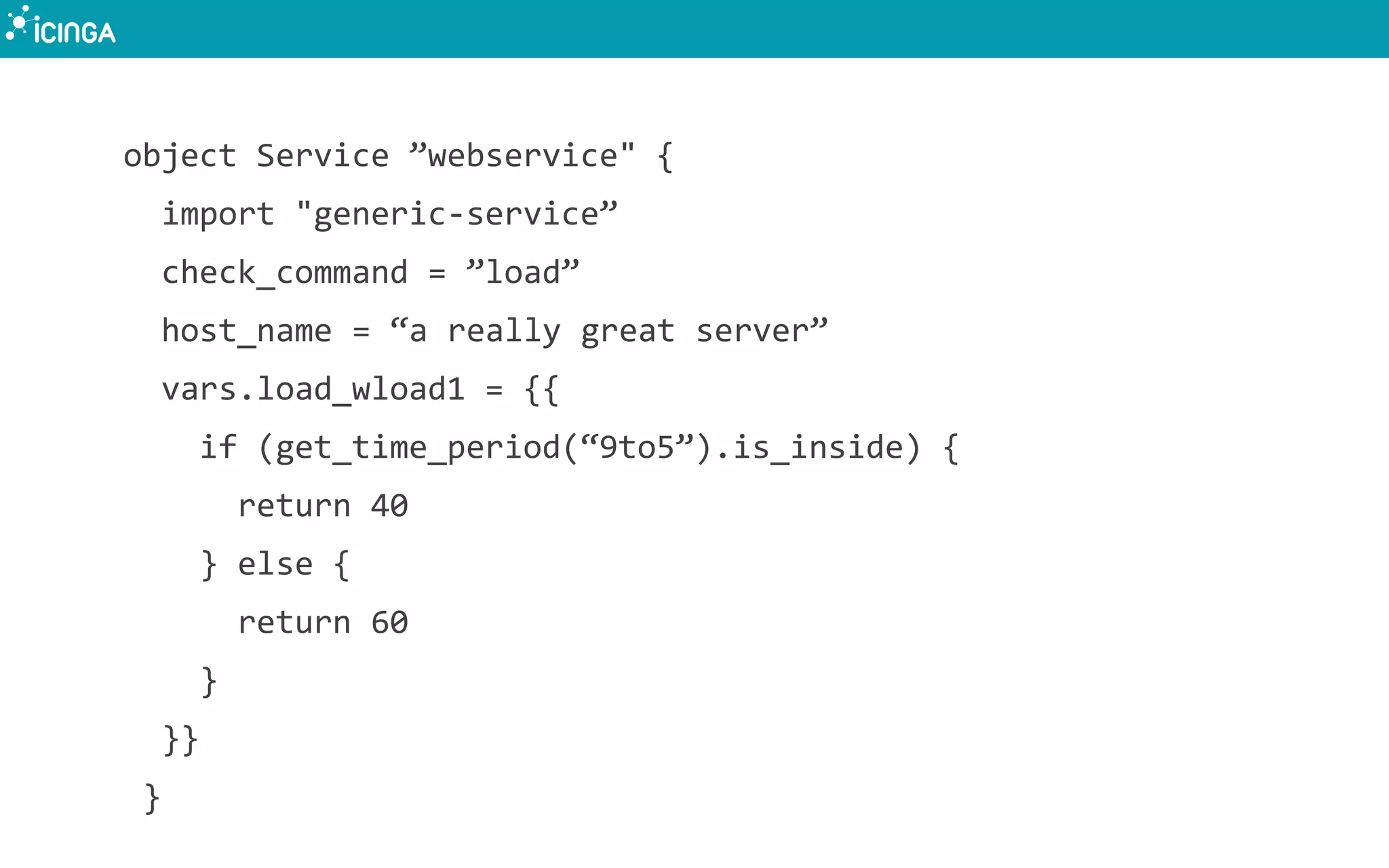 object Service ”webservice" {
import "generic-service”
check_command = ”load”
host_name = “a really great server”
vars.load_wload1 = {{
if (get_time_period(“9to5”).is_inside) {
return 40
} else {
return 60
}
}}
}
 