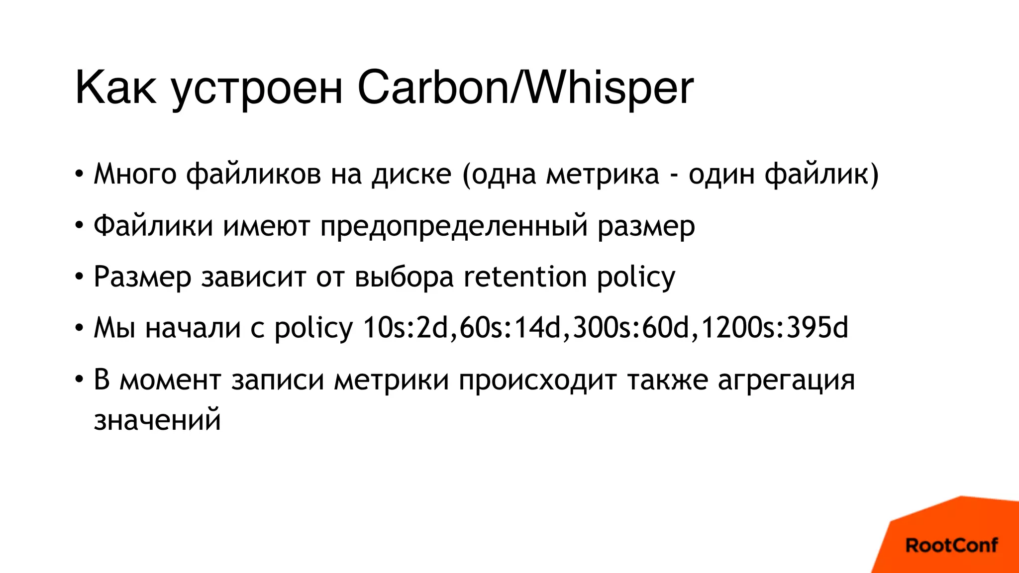 Как устроен Carbon/Whisper
• Много файликов на диске (одна метрика - один файлик)
• Файлики имеют предопределенный размер
• Размер зависит от выбора retention policy
• Мы начали с policy 10s:2d,60s:14d,300s:60d,1200s:395d
• В момент записи метрики происходит также агрегация
значений
 
