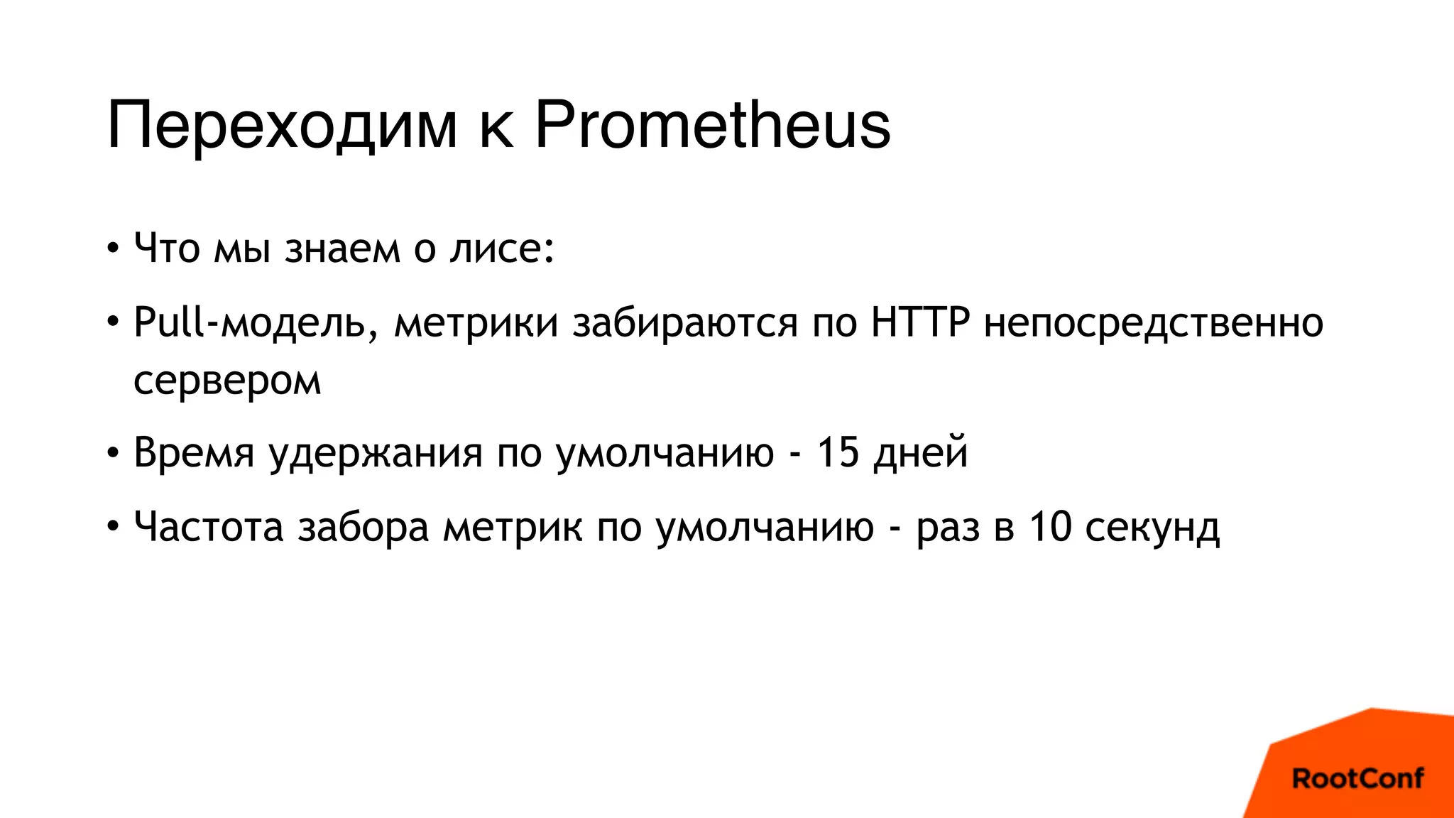 Переходим к Prometheus
• Что мы знаем о лисе:
• Pull-модель, метрики забираются по HTTP непосредственно
сервером
• Время удержания по умолчанию - 15 дней
• Частота забора метрик по умолчанию - раз в 10 секунд
 