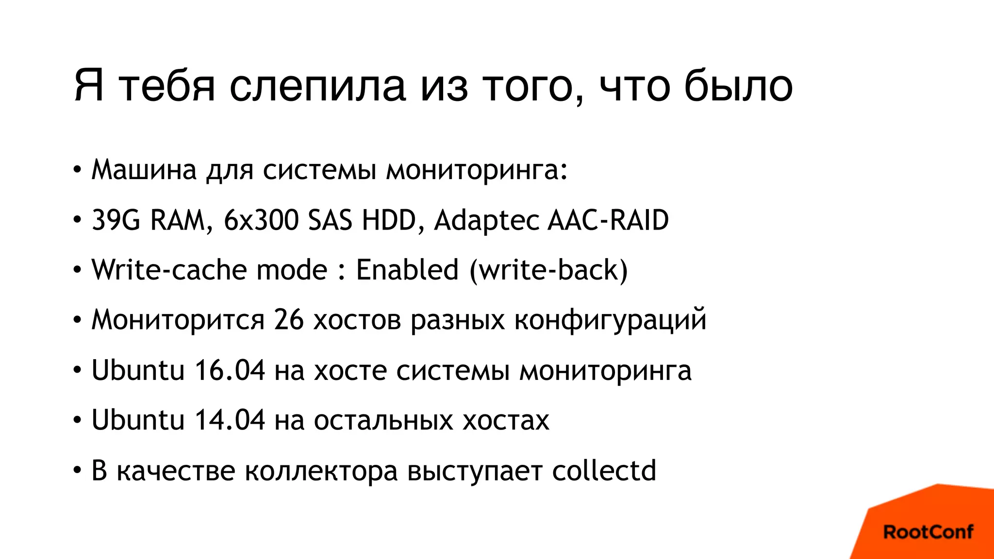 Я тебя слепила из того, что было
• Машина для системы мониторинга:
• 39G RAM, 6x300 SAS HDD, Adaptec AAC-RAID
• Write-cache mode : Enabled (write-back)
• Мониторится 26 хостов разных конфигураций
• Ubuntu 16.04 на хосте системы мониторинга
• Ubuntu 14.04 на остальных хостах
• В качестве коллектора выступает collectd
 