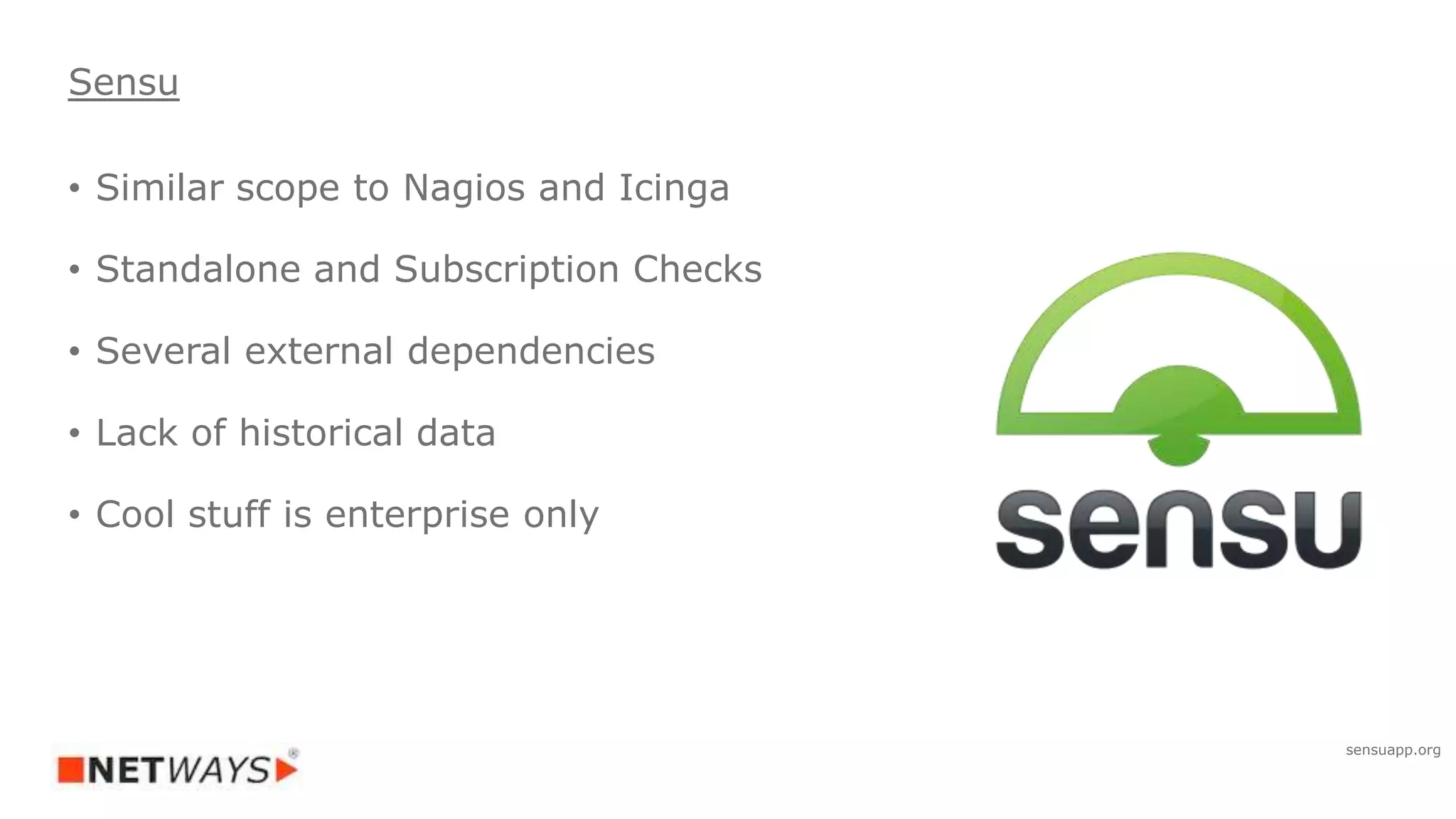 • Similar scope to Nagios and Icinga
• Standalone and Subscription Checks
• Several external dependencies
• Lack of historical data
• Cool stuff is enterprise only
Sensu
sensuapp.org
 