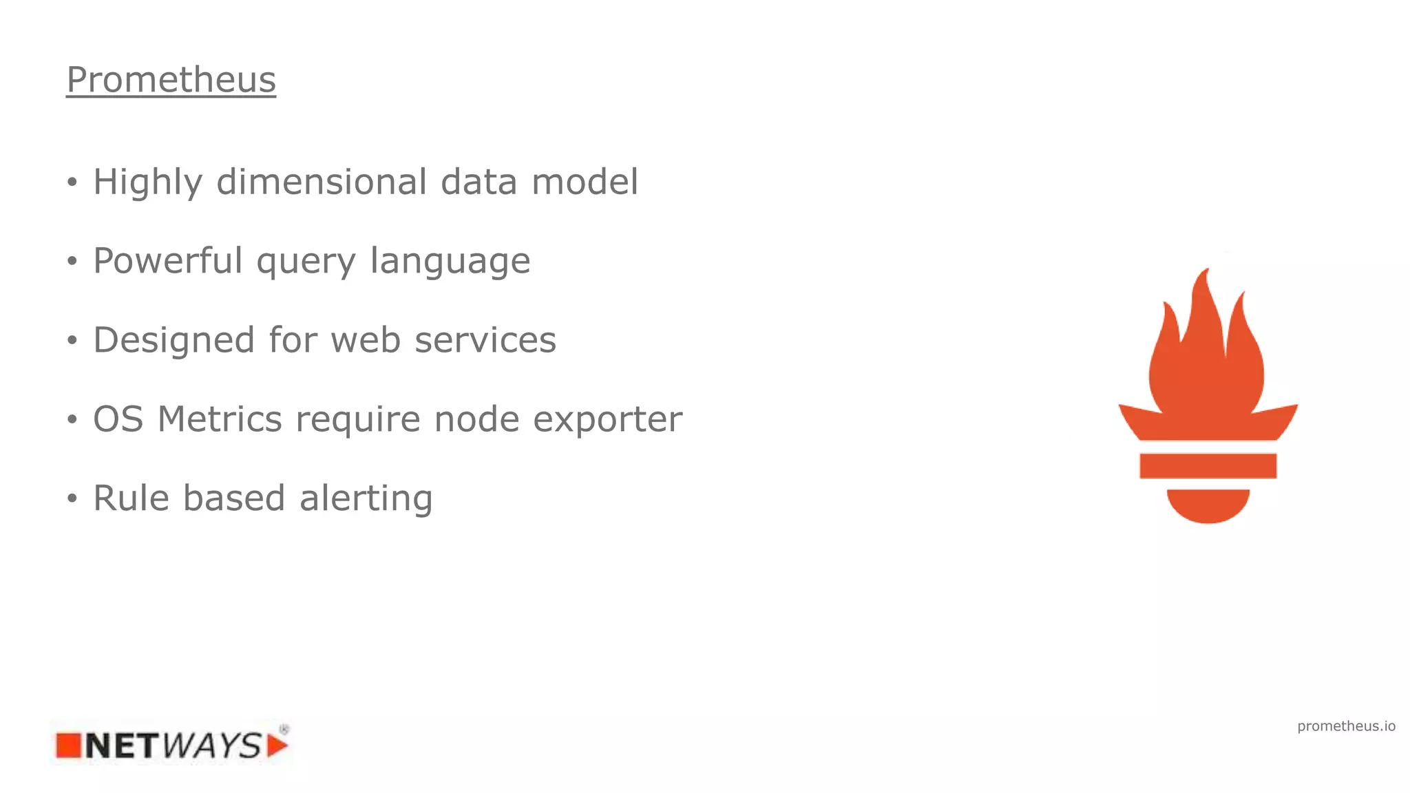 • Highly dimensional data model
• Powerful query language
• Designed for web services
• OS Metrics require node exporter
• Rule based alerting
Prometheus
prometheus.io
 
