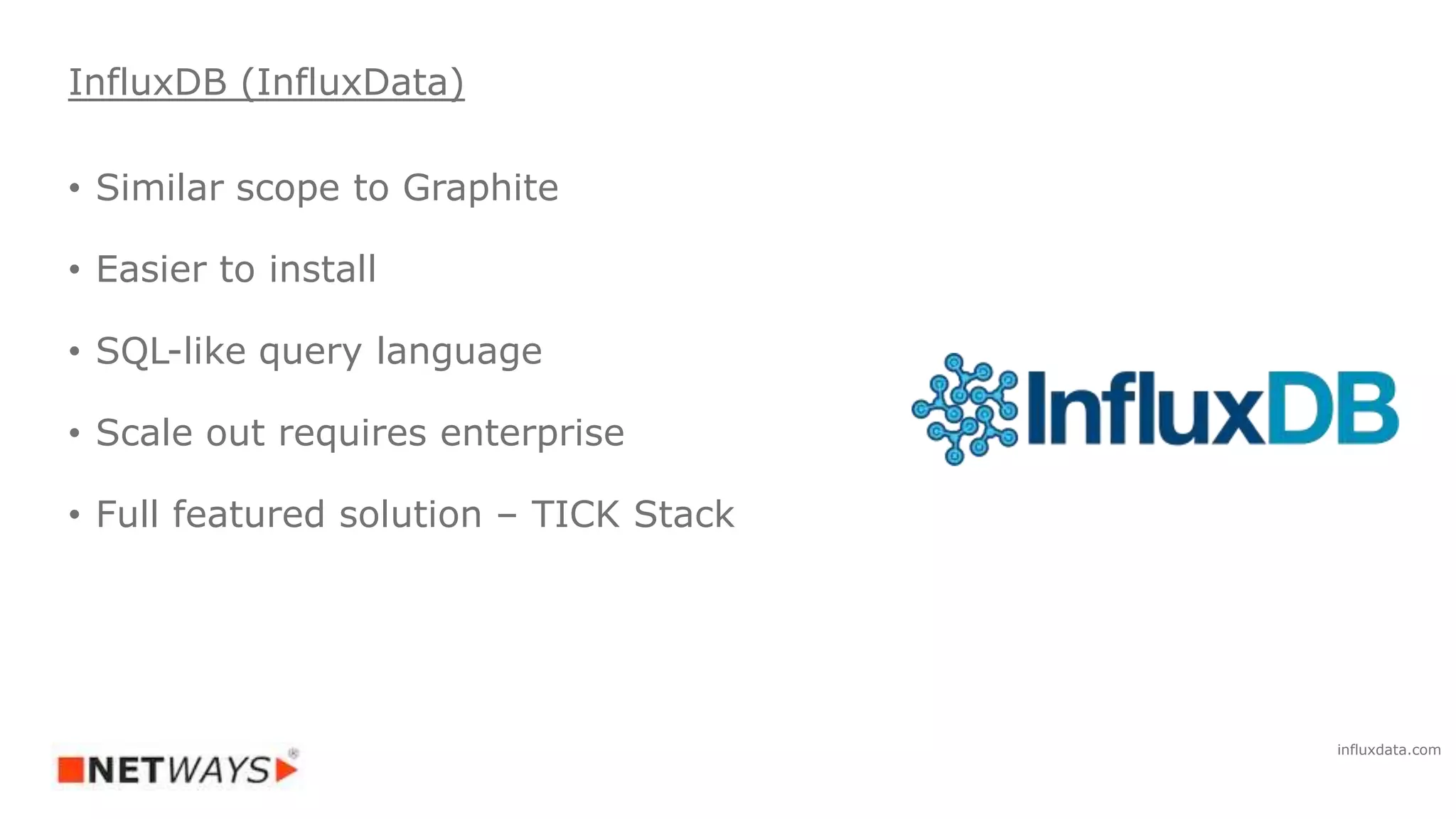 • Similar scope to Graphite
• Easier to install
• SQL-like query language
• Scale out requires enterprise
• Full featured solution – TICK Stack
InfluxDB (InfluxData)
influxdata.com
 