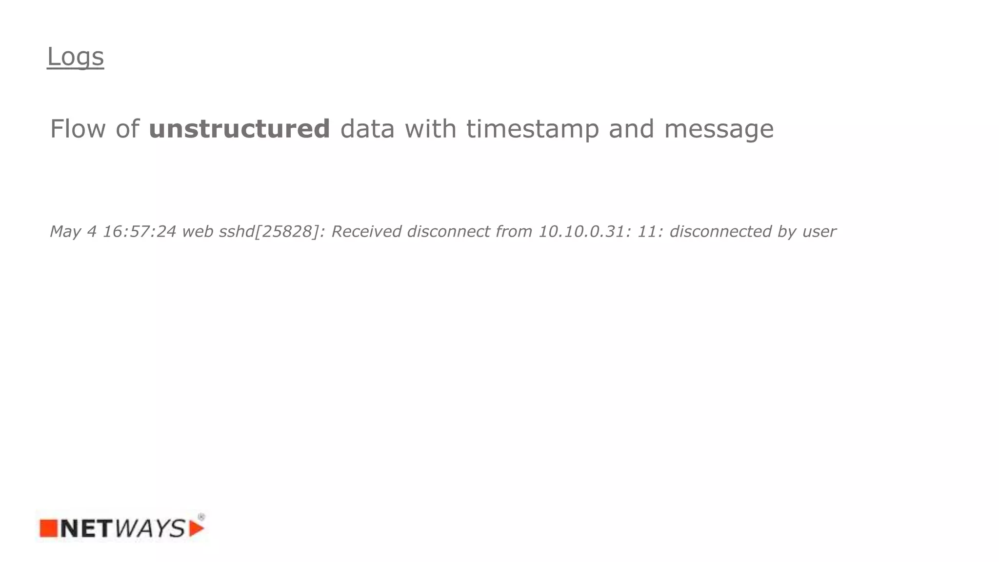 Flow of unstructured data with timestamp and message
May 4 16:57:24 web sshd[25828]: Received disconnect from 10.10.0.31: 11: disconnected by user
Logs
 
