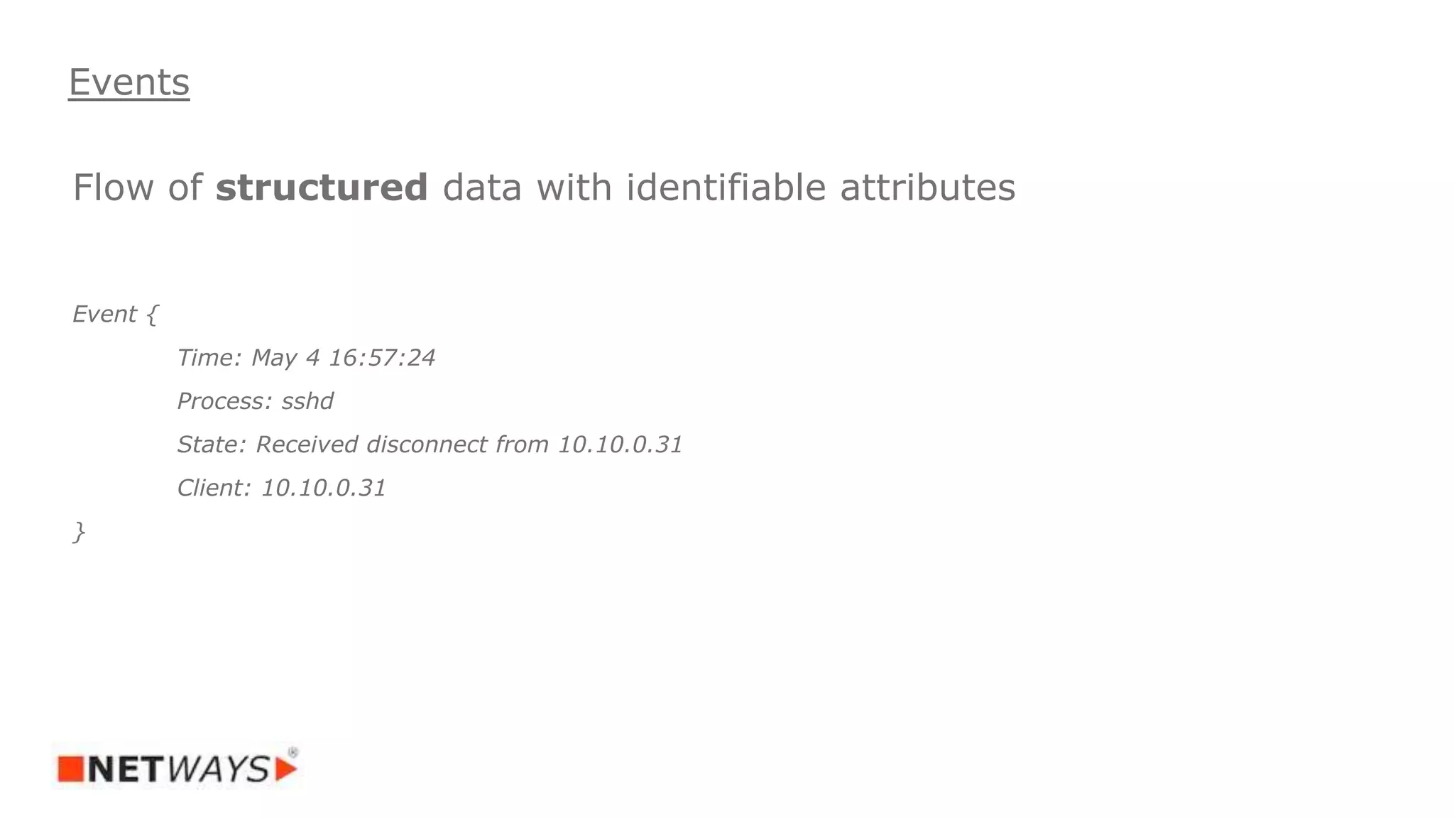 Flow of structured data with identifiable attributes
Event {
Time: May 4 16:57:24
Process: sshd
State: Received disconnect from 10.10.0.31
Client: 10.10.0.31
}
Events
 