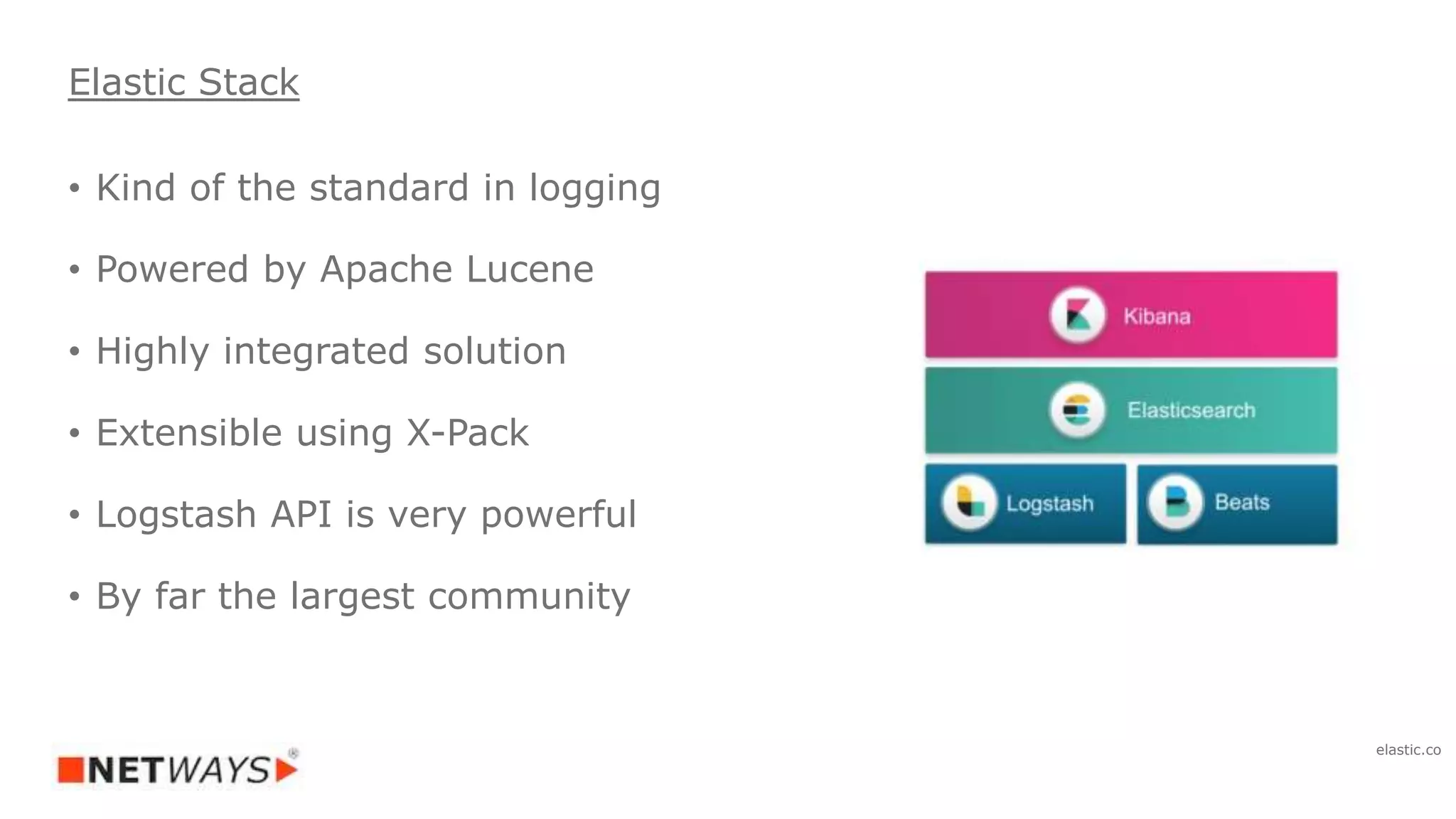 • Kind of the standard in logging
• Powered by Apache Lucene
• Highly integrated solution
• Extensible using X-Pack
• Logstash API is very powerful
• By far the largest community
Elastic Stack
elastic.co
 