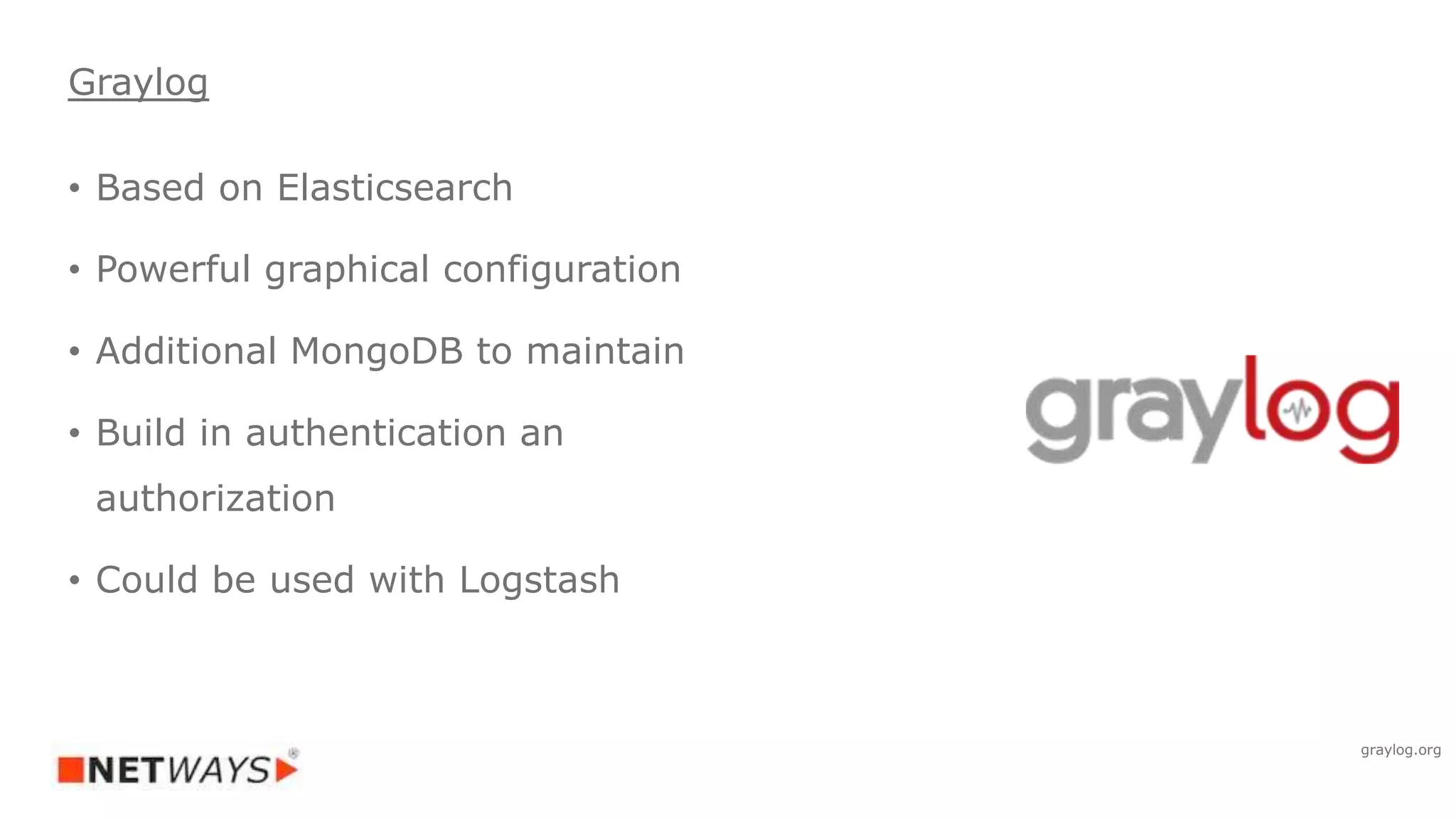 Graylog
• Based on Elasticsearch
• Powerful graphical configuration
• Additional MongoDB to maintain
• Build in authentication an
authorization
• Could be used with Logstash
graylog.org
 