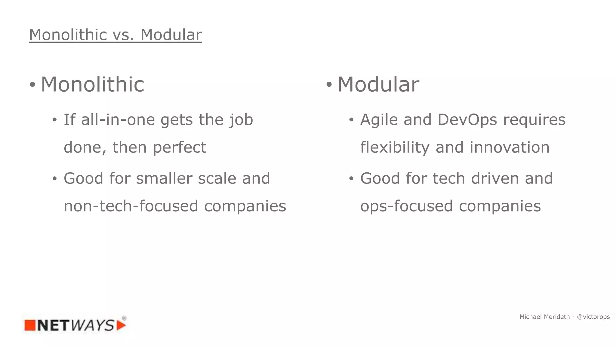 • Monolithic
• If all-in-one gets the job
done, then perfect
• Good for smaller scale and
non-tech-focused companies
• Modular
• Agile and DevOps requires
flexibility and innovation
• Good for tech driven and
ops-focused companies
Monolithic vs. Modular
Michael Merideth - @victorops
 