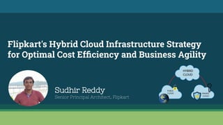 Flipkart's Hybrid Cloud Infrastructure Strategy
for Optimal Cost Efﬁciency and Business Agility
Sudhir Reddy
Senior Principal Architect, Flipkart
 