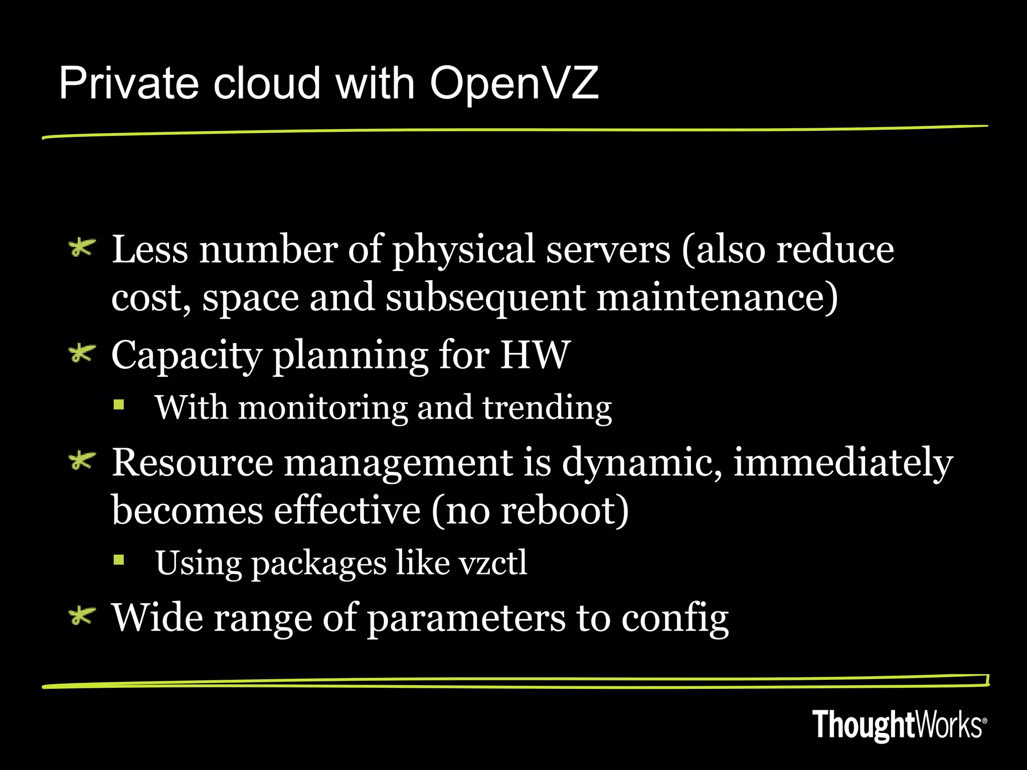 Private cloud with OpenVZ


  Less number of physical servers (also reduce
  cost, space and subsequent maintenance)
  Capacity planning for HW
   With monitoring and trending
  Resource management is dynamic, immediately
  becomes effective (no reboot)
   Using packages like vzctl
  Wide range of parameters to config
 
