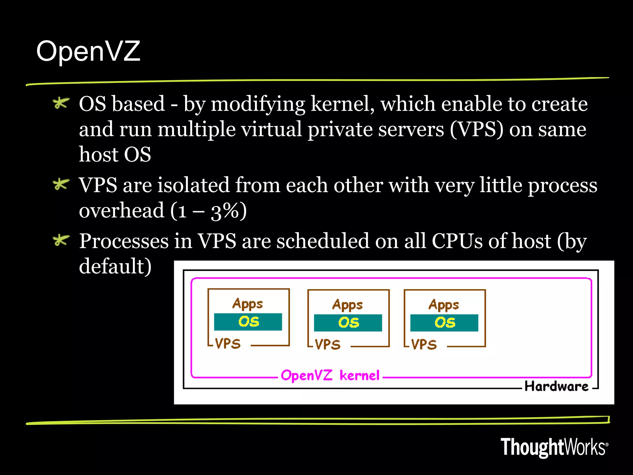 OpenVZ
  OS based - by modifying kernel, which enable to create
  and run multiple virtual private servers (VPS) on same
  host OS
  VPS are isolated from each other with very little process
  overhead (1 – 3%)
  Processes in VPS are scheduled on all CPUs of host (by
  default)
 
