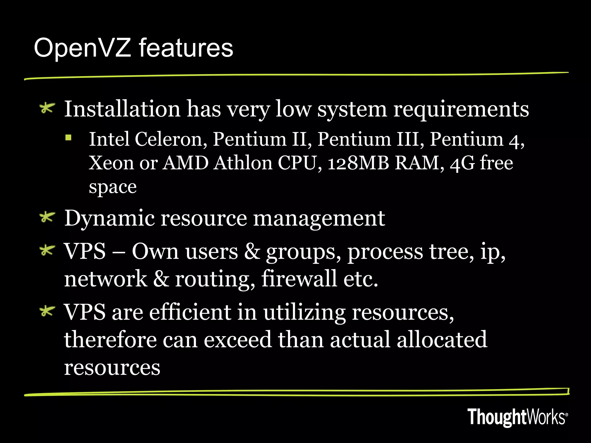 OpenVZ features

  Installation has very low system requirements
   Intel Celeron, Pentium II, Pentium III, Pentium 4,
    Xeon or AMD Athlon CPU, 128MB RAM, 4G free
    space
  Dynamic resource management
  VPS – Own users & groups, process tree, ip,
  network & routing, firewall etc.
  VPS are efficient in utilizing resources,
  therefore can exceed than actual allocated
  resources
 