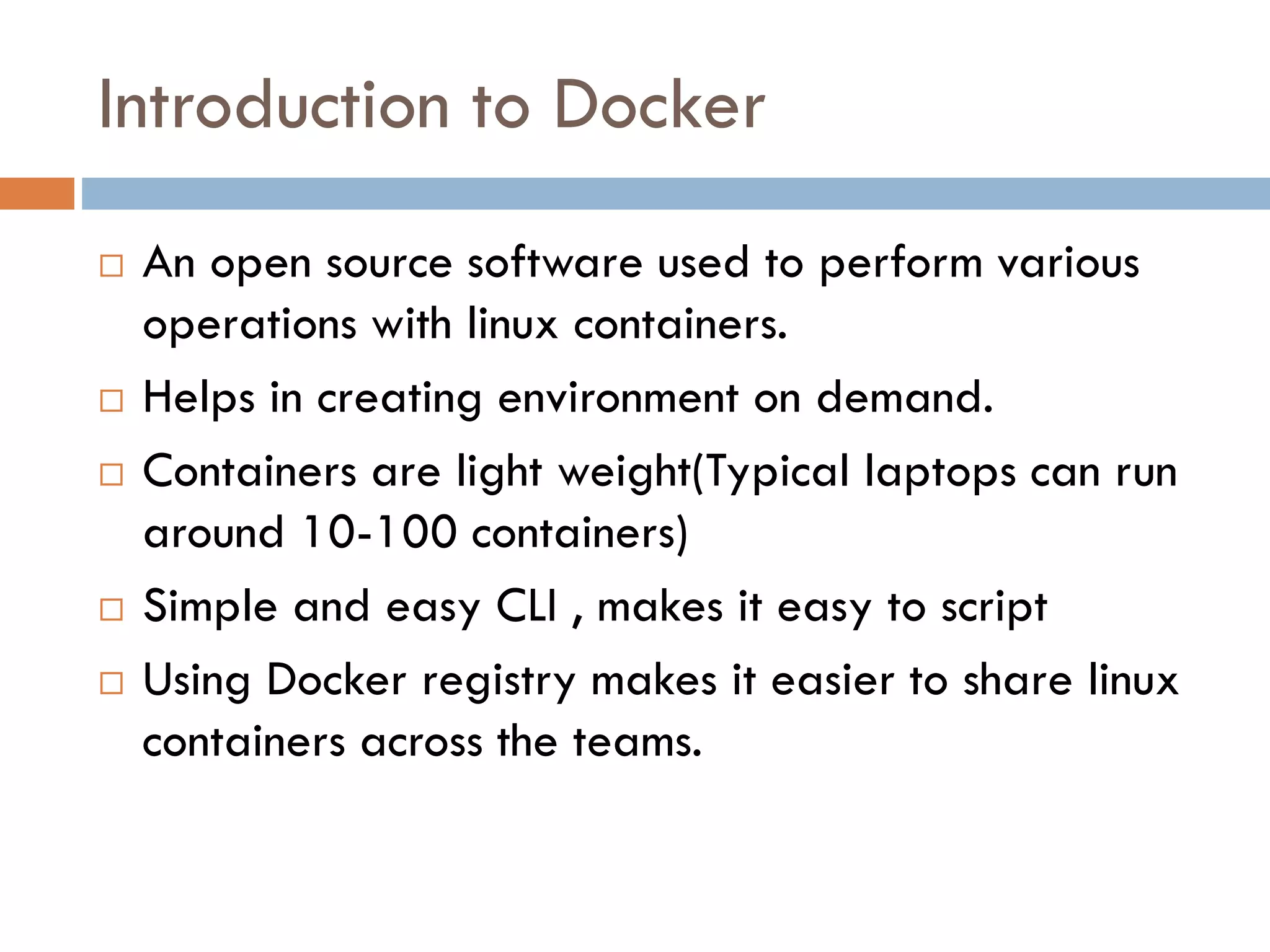 Introduction to Docker
 An open source software used to perform various
operations with linux containers.
 Helps in creating environment on demand.
 Containers are light weight(Typical laptops can run
around 10-100 containers)
 Simple and easy CLI , makes it easy to script
 Using Docker registry makes it easier to share linux
containers across the teams.
 