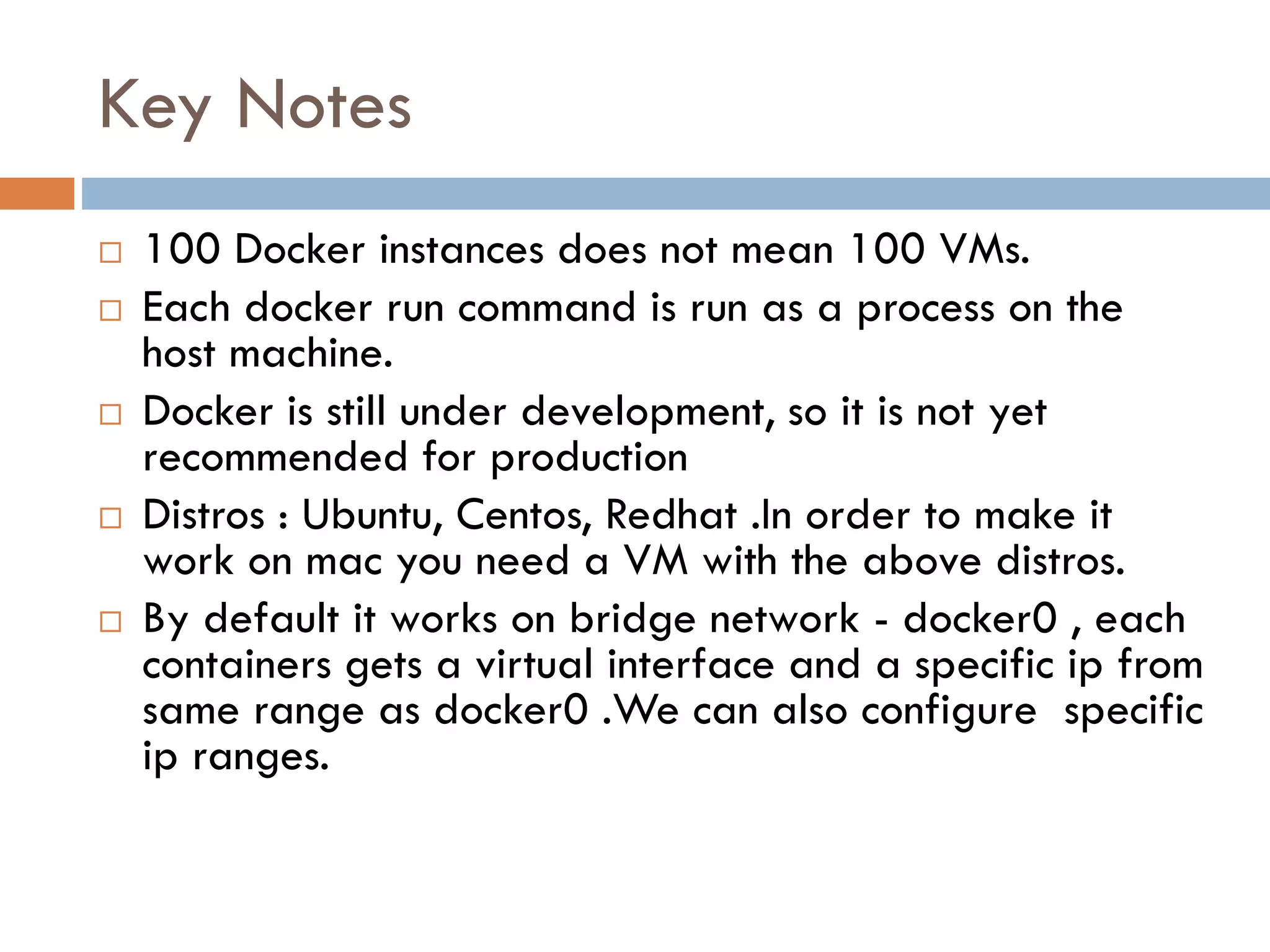 Key Notes
 100 Docker instances does not mean 100 VMs.
 Each docker run command is run as a process on the
host machine.
 Docker is still under development, so it is not yet
recommended for production
 Distros : Ubuntu, Centos, Redhat .In order to make it
work on mac you need a VM with the above distros.
 By default it works on bridge network - docker0 , each
containers gets a virtual interface and a specific ip from
same range as docker0 .We can also configure specific
ip ranges.
 