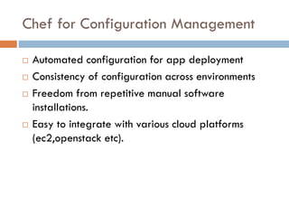 Chef for Configuration Management
 Automated configuration for app deployment
 Consistency of configuration across environments
 Freedom from repetitive manual software
installations.
 Easy to integrate with various cloud platforms
(ec2,openstack etc).
 