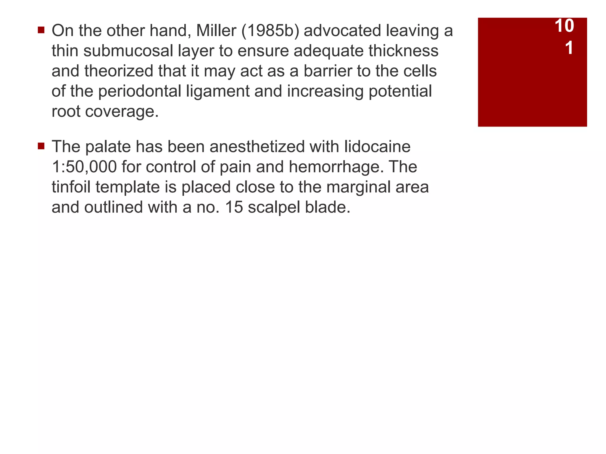  On the other hand, Miller (1985b) advocated leaving a
thin submucosal layer to ensure adequate thickness
and theorized that it may act as a barrier to the cells
of the periodontal ligament and increasing potential
root coverage.
 The palate has been anesthetized with lidocaine
1:50,000 for control of pain and hemorrhage. The
tinfoil template is placed close to the marginal area
and outlined with a no. 15 scalpel blade.
10
1
 