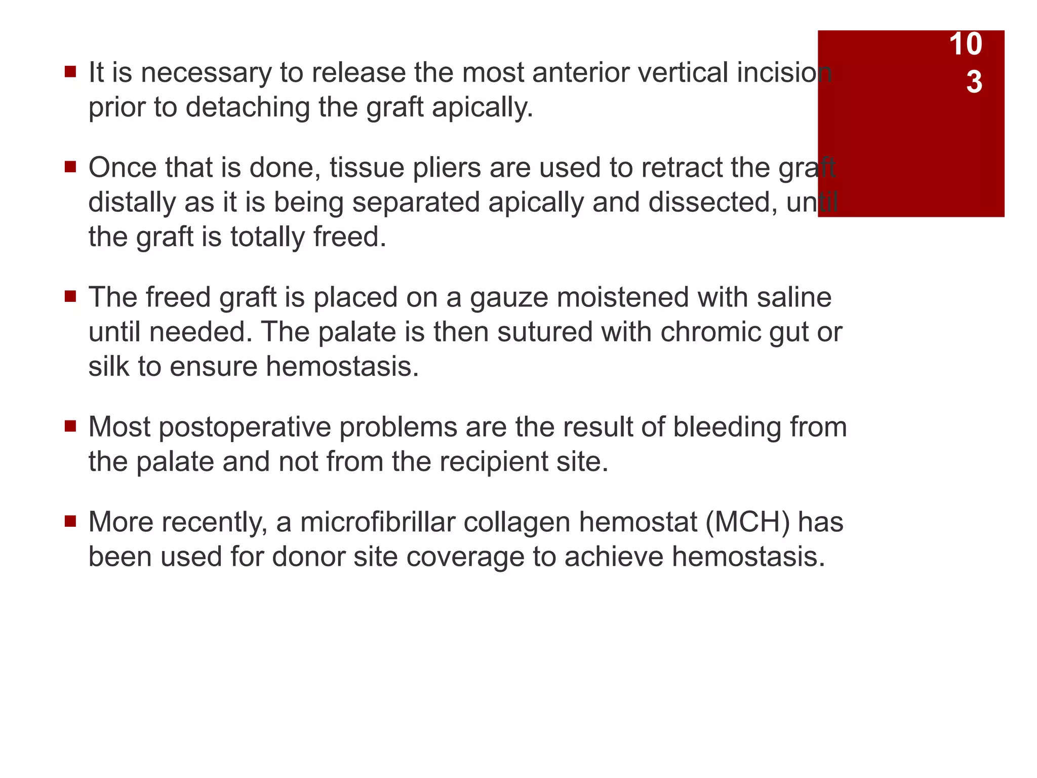  It is necessary to release the most anterior vertical incision
prior to detaching the graft apically.
 Once that is done, tissue pliers are used to retract the graft
distally as it is being separated apically and dissected, until
the graft is totally freed.
 The freed graft is placed on a gauze moistened with saline
until needed. The palate is then sutured with chromic gut or
silk to ensure hemostasis.
 Most postoperative problems are the result of bleeding from
the palate and not from the recipient site.
 More recently, a microfibrillar collagen hemostat (MCH) has
been used for donor site coverage to achieve hemostasis.
10
3
 