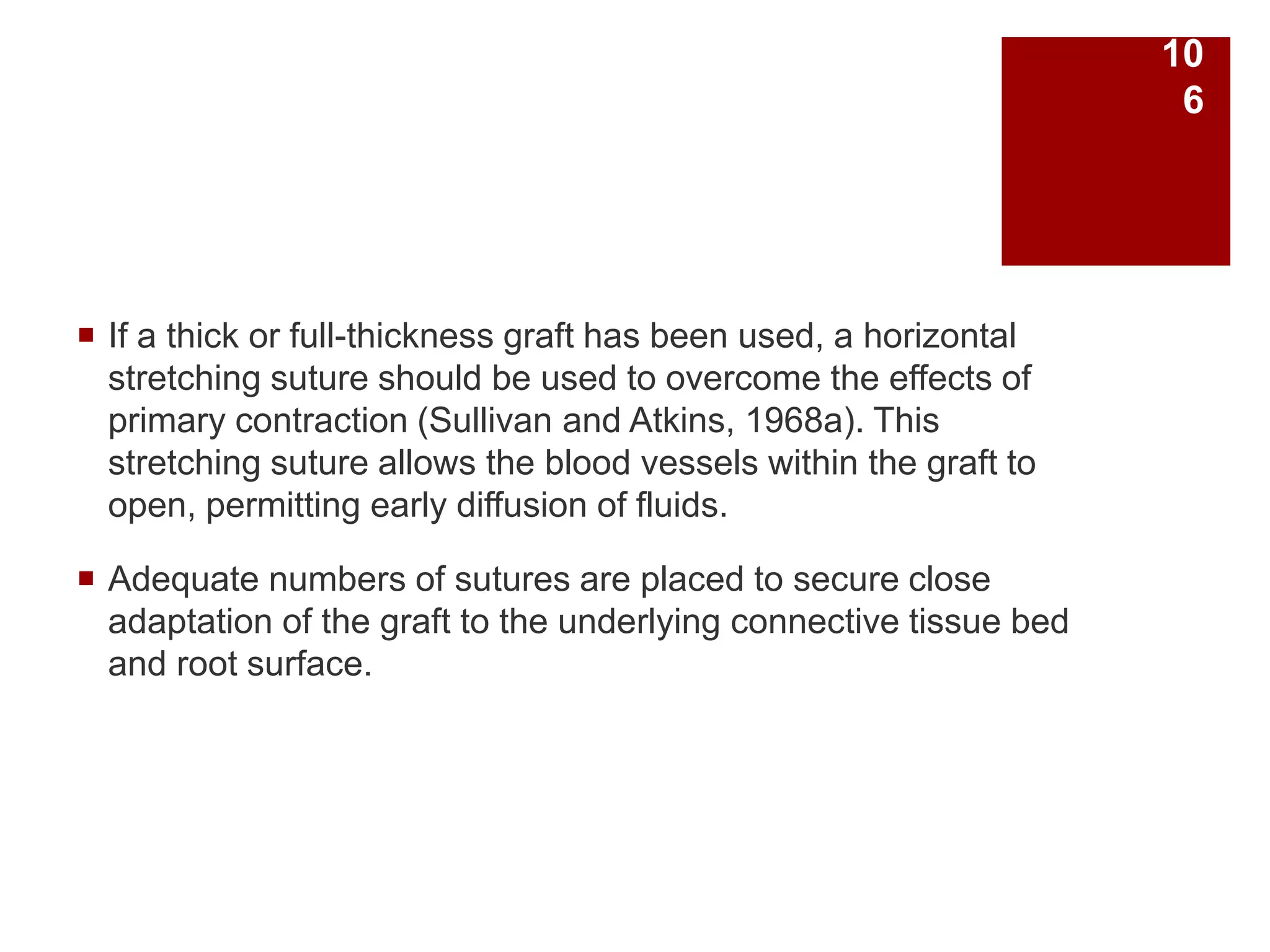  If a thick or full-thickness graft has been used, a horizontal
stretching suture should be used to overcome the effects of
primary contraction (Sullivan and Atkins, 1968a). This
stretching suture allows the blood vessels within the graft to
open, permitting early diffusion of fluids.
 Adequate numbers of sutures are placed to secure close
adaptation of the graft to the underlying connective tissue bed
and root surface.
10
6
 