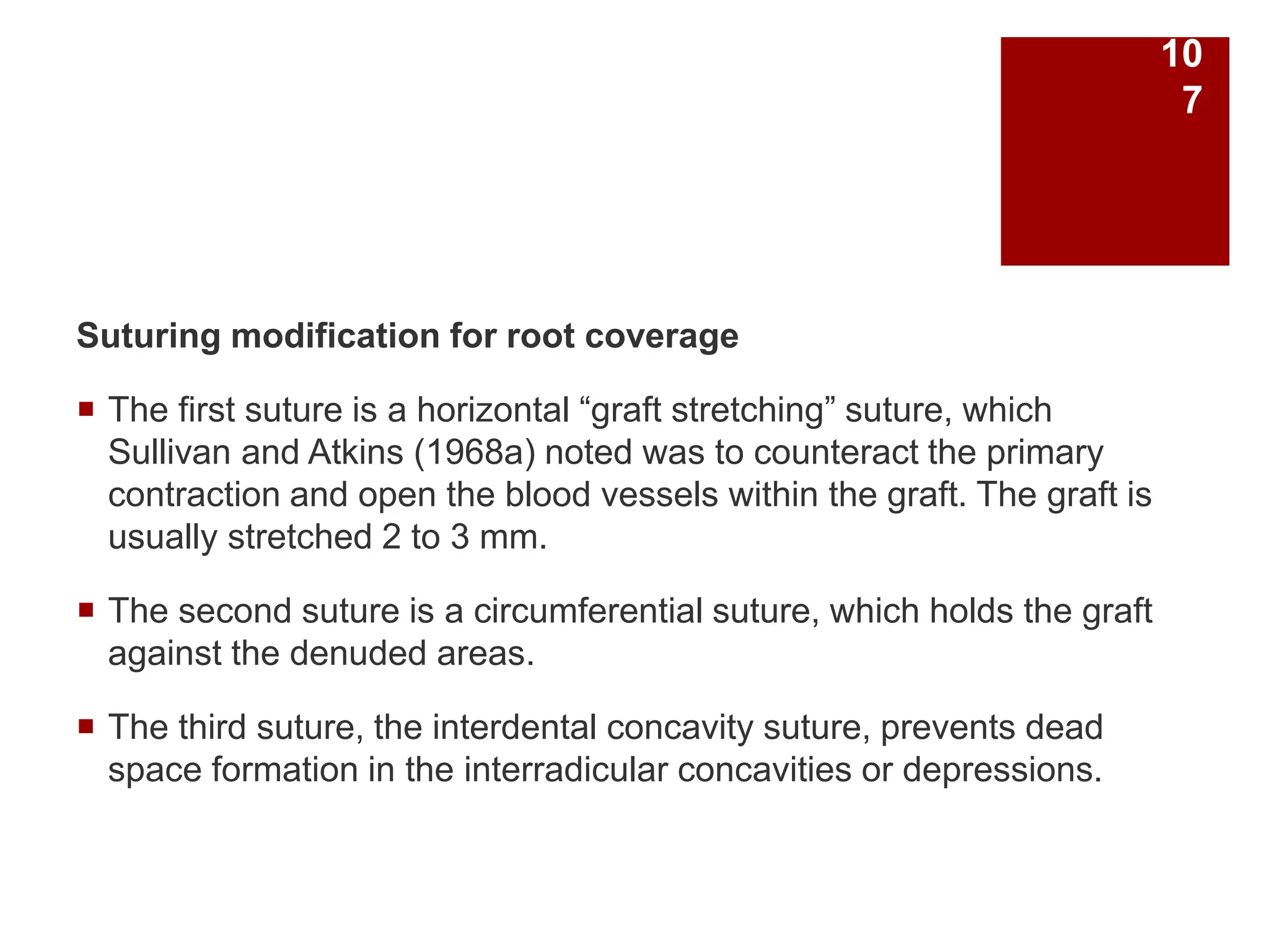 Suturing modification for root coverage
 The first suture is a horizontal “graft stretching” suture, which
Sullivan and Atkins (1968a) noted was to counteract the primary
contraction and open the blood vessels within the graft. The graft is
usually stretched 2 to 3 mm.
 The second suture is a circumferential suture, which holds the graft
against the denuded areas.
 The third suture, the interdental concavity suture, prevents dead
space formation in the interradicular concavities or depressions.
10
7
 