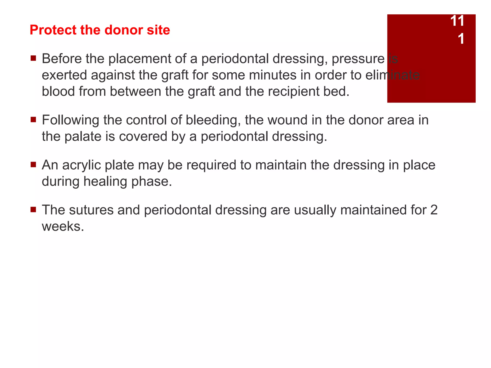 Protect the donor site
 Before the placement of a periodontal dressing, pressure is
exerted against the graft for some minutes in order to eliminate
blood from between the graft and the recipient bed.
 Following the control of bleeding, the wound in the donor area in
the palate is covered by a periodontal dressing.
 An acrylic plate may be required to maintain the dressing in place
during healing phase.
 The sutures and periodontal dressing are usually maintained for 2
weeks.
11
1
 
