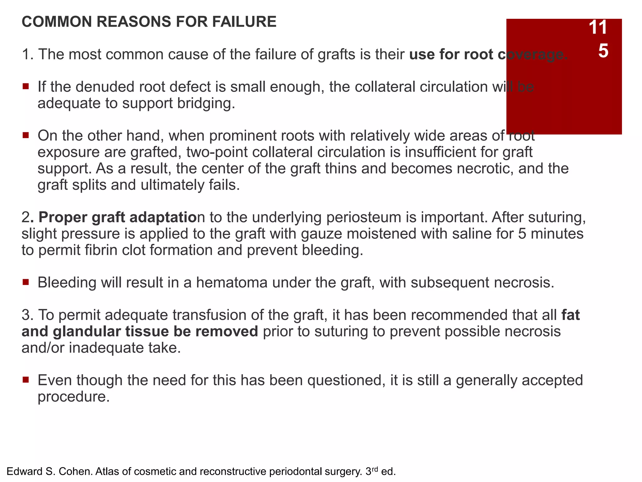 COMMON REASONS FOR FAILURE
1. The most common cause of the failure of grafts is their use for root coverage.
 If the denuded root defect is small enough, the collateral circulation will be
adequate to support bridging.
 On the other hand, when prominent roots with relatively wide areas of root
exposure are grafted, two-point collateral circulation is insufficient for graft
support. As a result, the center of the graft thins and becomes necrotic, and the
graft splits and ultimately fails.
2. Proper graft adaptation to the underlying periosteum is important. After suturing,
slight pressure is applied to the graft with gauze moistened with saline for 5 minutes
to permit fibrin clot formation and prevent bleeding.
 Bleeding will result in a hematoma under the graft, with subsequent necrosis.
3. To permit adequate transfusion of the graft, it has been recommended that all fat
and glandular tissue be removed prior to suturing to prevent possible necrosis
and/or inadequate take.
 Even though the need for this has been questioned, it is still a generally accepted
procedure.
Edward S. Cohen. Atlas of cosmetic and reconstructive periodontal surgery. 3rd ed.
11
5
 