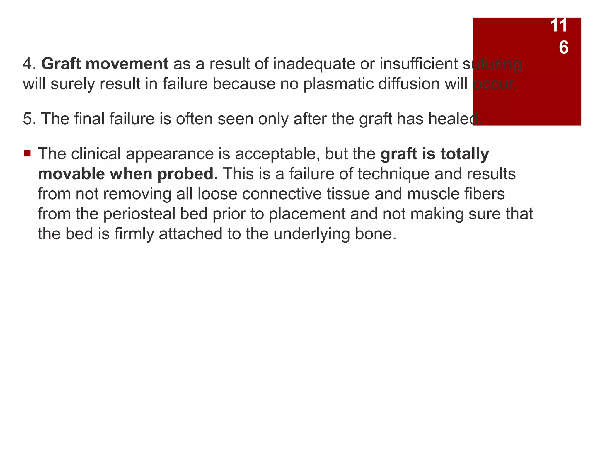 4. Graft movement as a result of inadequate or insufficient suturing
will surely result in failure because no plasmatic diffusion will occur.
5. The final failure is often seen only after the graft has healed.
 The clinical appearance is acceptable, but the graft is totally
movable when probed. This is a failure of technique and results
from not removing all loose connective tissue and muscle fibers
from the periosteal bed prior to placement and not making sure that
the bed is firmly attached to the underlying bone.
11
6
 