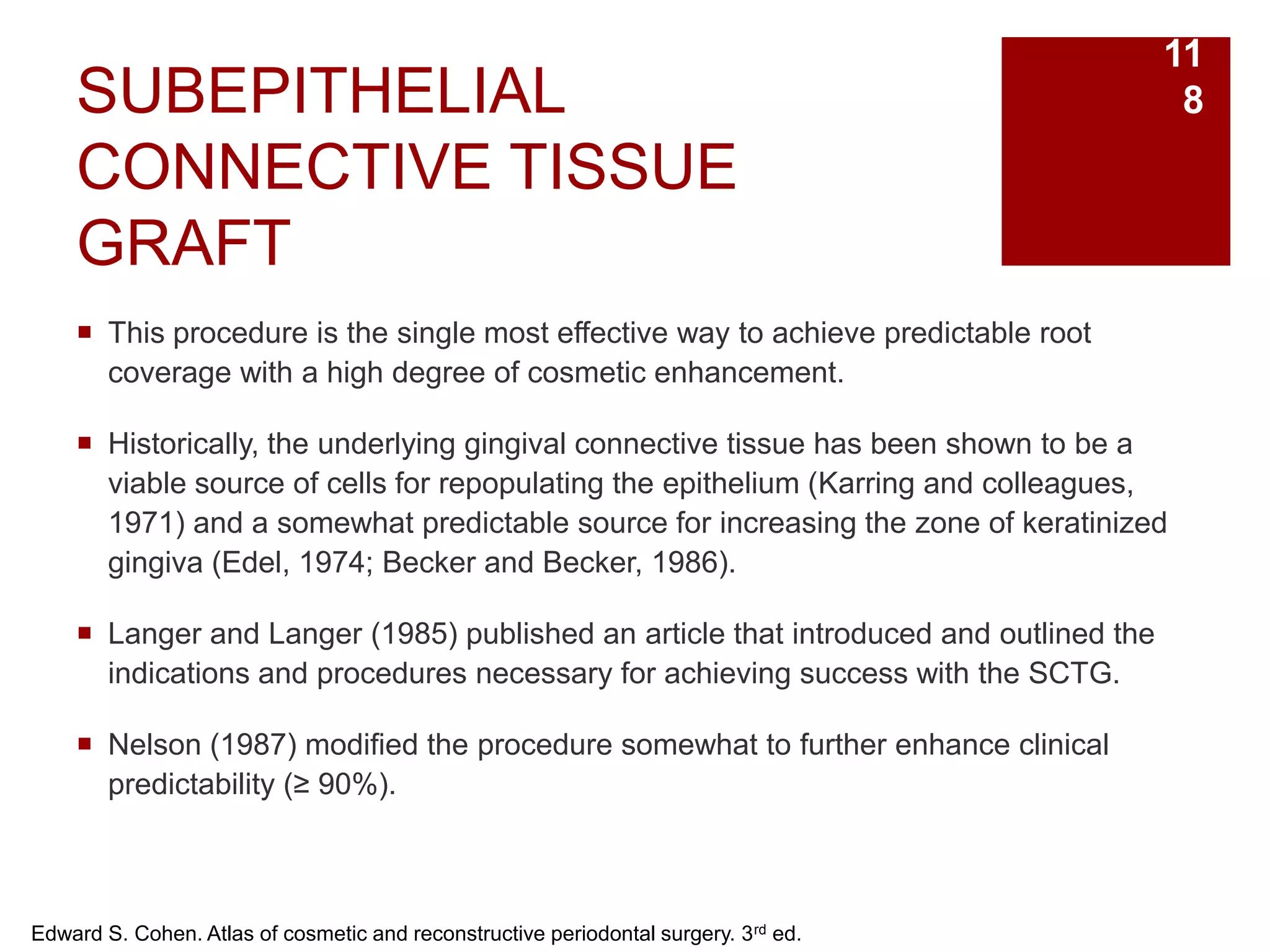 SUBEPITHELIAL
CONNECTIVE TISSUE
GRAFT
 This procedure is the single most effective way to achieve predictable root
coverage with a high degree of cosmetic enhancement.
 Historically, the underlying gingival connective tissue has been shown to be a
viable source of cells for repopulating the epithelium (Karring and colleagues,
1971) and a somewhat predictable source for increasing the zone of keratinized
gingiva (Edel, 1974; Becker and Becker, 1986).
 Langer and Langer (1985) published an article that introduced and outlined the
indications and procedures necessary for achieving success with the SCTG.
 Nelson (1987) modified the procedure somewhat to further enhance clinical
predictability (≥ 90%).
Edward S. Cohen. Atlas of cosmetic and reconstructive periodontal surgery. 3rd ed.
11
8
 