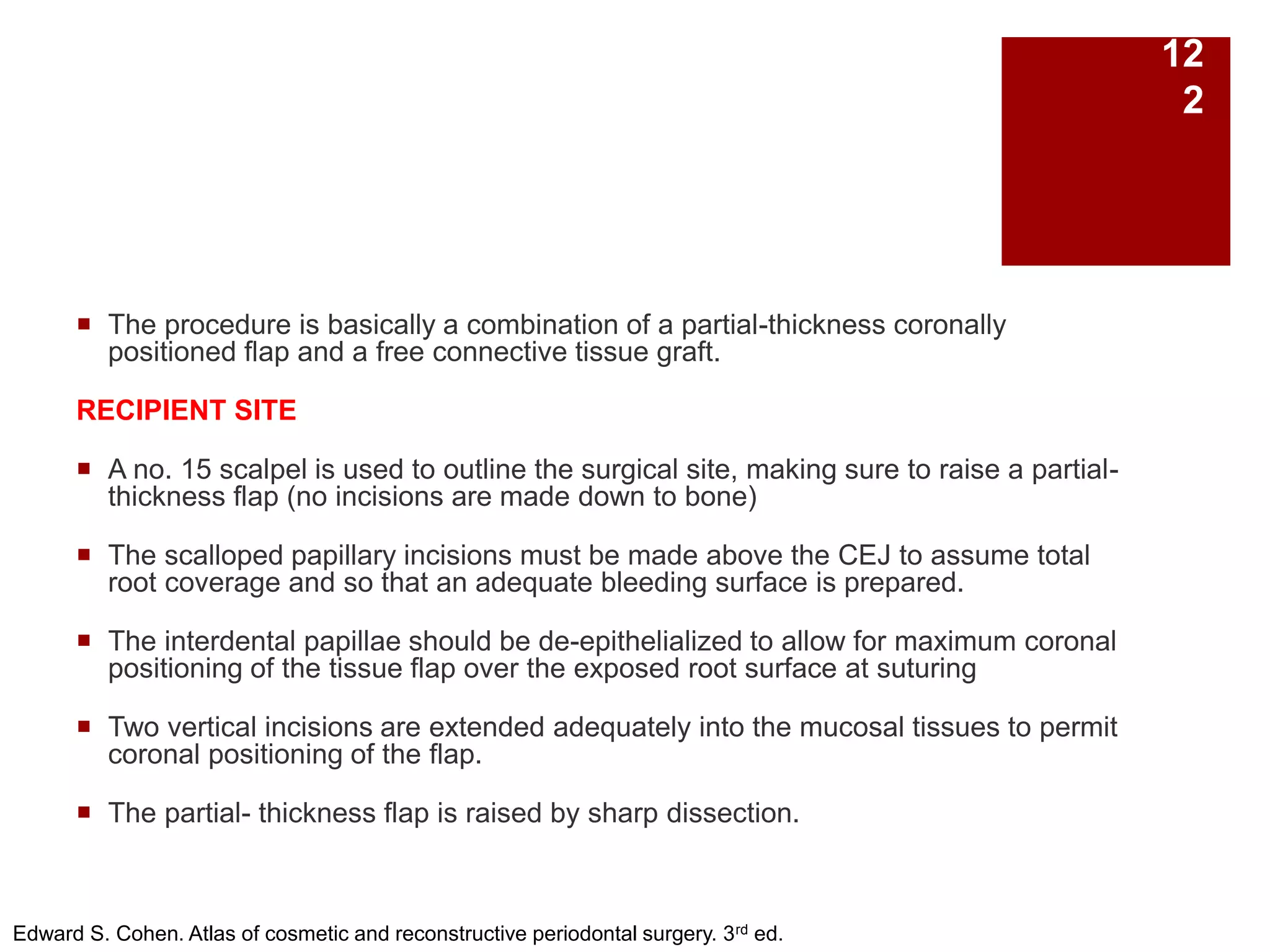  The procedure is basically a combination of a partial-thickness coronally
positioned flap and a free connective tissue graft.
RECIPIENT SITE
 A no. 15 scalpel is used to outline the surgical site, making sure to raise a partial-
thickness flap (no incisions are made down to bone)
 The scalloped papillary incisions must be made above the CEJ to assume total
root coverage and so that an adequate bleeding surface is prepared.
 The interdental papillae should be de-epithelialized to allow for maximum coronal
positioning of the tissue flap over the exposed root surface at suturing
 Two vertical incisions are extended adequately into the mucosal tissues to permit
coronal positioning of the flap.
 The partial- thickness flap is raised by sharp dissection.
Edward S. Cohen. Atlas of cosmetic and reconstructive periodontal surgery. 3rd ed.
12
2
 