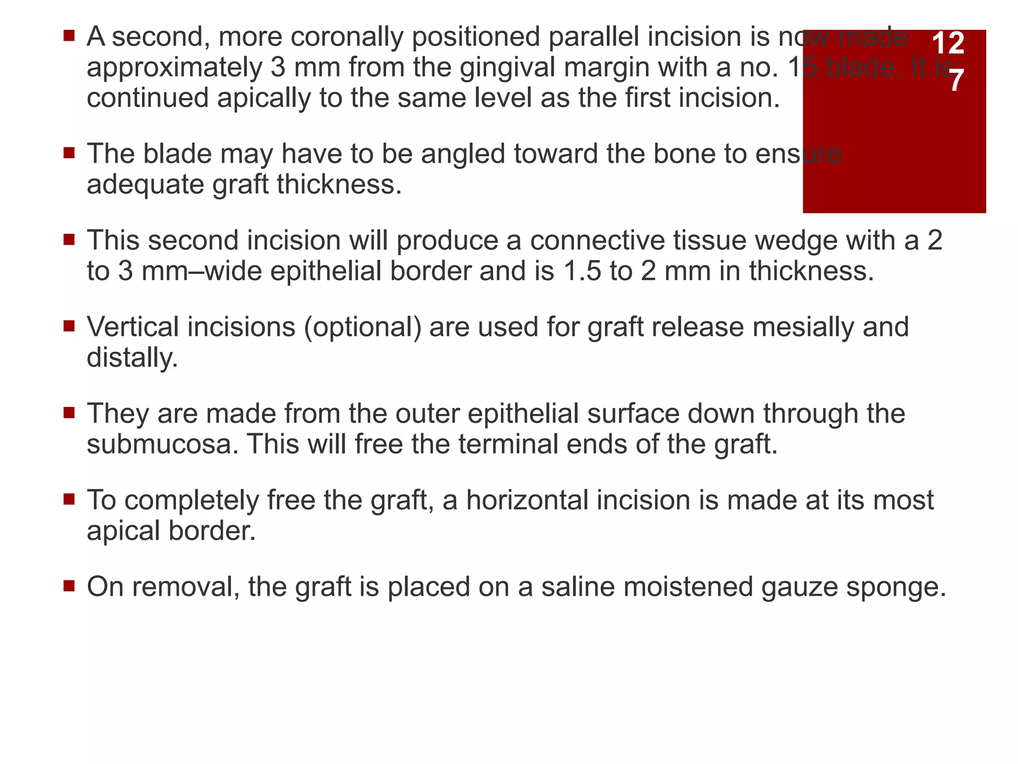  A second, more coronally positioned parallel incision is now made
approximately 3 mm from the gingival margin with a no. 15 blade. It is
continued apically to the same level as the first incision.
 The blade may have to be angled toward the bone to ensure
adequate graft thickness.
 This second incision will produce a connective tissue wedge with a 2
to 3 mm–wide epithelial border and is 1.5 to 2 mm in thickness.
 Vertical incisions (optional) are used for graft release mesially and
distally.
 They are made from the outer epithelial surface down through the
submucosa. This will free the terminal ends of the graft.
 To completely free the graft, a horizontal incision is made at its most
apical border.
 On removal, the graft is placed on a saline moistened gauze sponge.
12
7
 