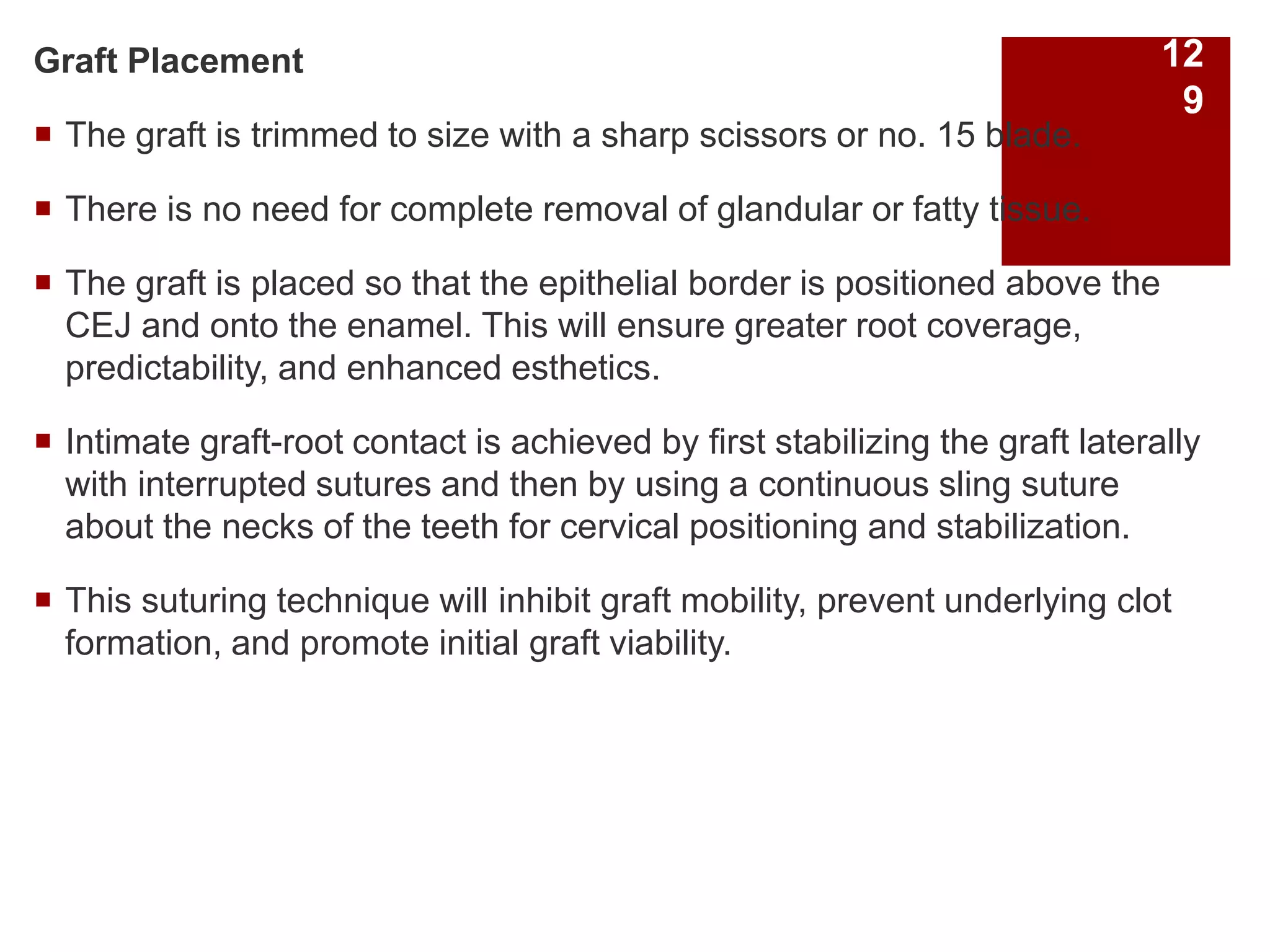 Graft Placement
 The graft is trimmed to size with a sharp scissors or no. 15 blade.
 There is no need for complete removal of glandular or fatty tissue.
 The graft is placed so that the epithelial border is positioned above the
CEJ and onto the enamel. This will ensure greater root coverage,
predictability, and enhanced esthetics.
 Intimate graft-root contact is achieved by first stabilizing the graft laterally
with interrupted sutures and then by using a continuous sling suture
about the necks of the teeth for cervical positioning and stabilization.
 This suturing technique will inhibit graft mobility, prevent underlying clot
formation, and promote initial graft viability.
12
9
 
