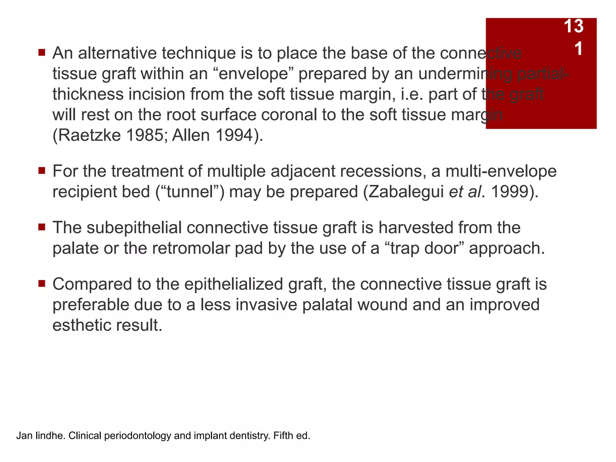  An alternative technique is to place the base of the connective
tissue graft within an “envelope” prepared by an undermining partial-
thickness incision from the soft tissue margin, i.e. part of the graft
will rest on the root surface coronal to the soft tissue margin
(Raetzke 1985; Allen 1994).
 For the treatment of multiple adjacent recessions, a multi-envelope
recipient bed (“tunnel”) may be prepared (Zabalegui et al. 1999).
 The subepithelial connective tissue graft is harvested from the
palate or the retromolar pad by the use of a “trap door” approach.
 Compared to the epithelialized graft, the connective tissue graft is
preferable due to a less invasive palatal wound and an improved
esthetic result.
Jan lindhe. Clinical periodontology and implant dentistry. Fifth ed.
13
1
 