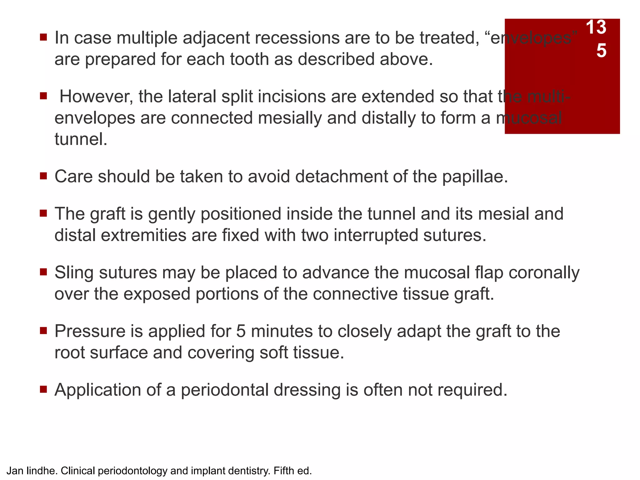  In case multiple adjacent recessions are to be treated, “envelopes”
are prepared for each tooth as described above.
 However, the lateral split incisions are extended so that the multi-
envelopes are connected mesially and distally to form a mucosal
tunnel.
 Care should be taken to avoid detachment of the papillae.
 The graft is gently positioned inside the tunnel and its mesial and
distal extremities are fixed with two interrupted sutures.
 Sling sutures may be placed to advance the mucosal flap coronally
over the exposed portions of the connective tissue graft.
 Pressure is applied for 5 minutes to closely adapt the graft to the
root surface and covering soft tissue.
 Application of a periodontal dressing is often not required.
Jan lindhe. Clinical periodontology and implant dentistry. Fifth ed.
13
5
 