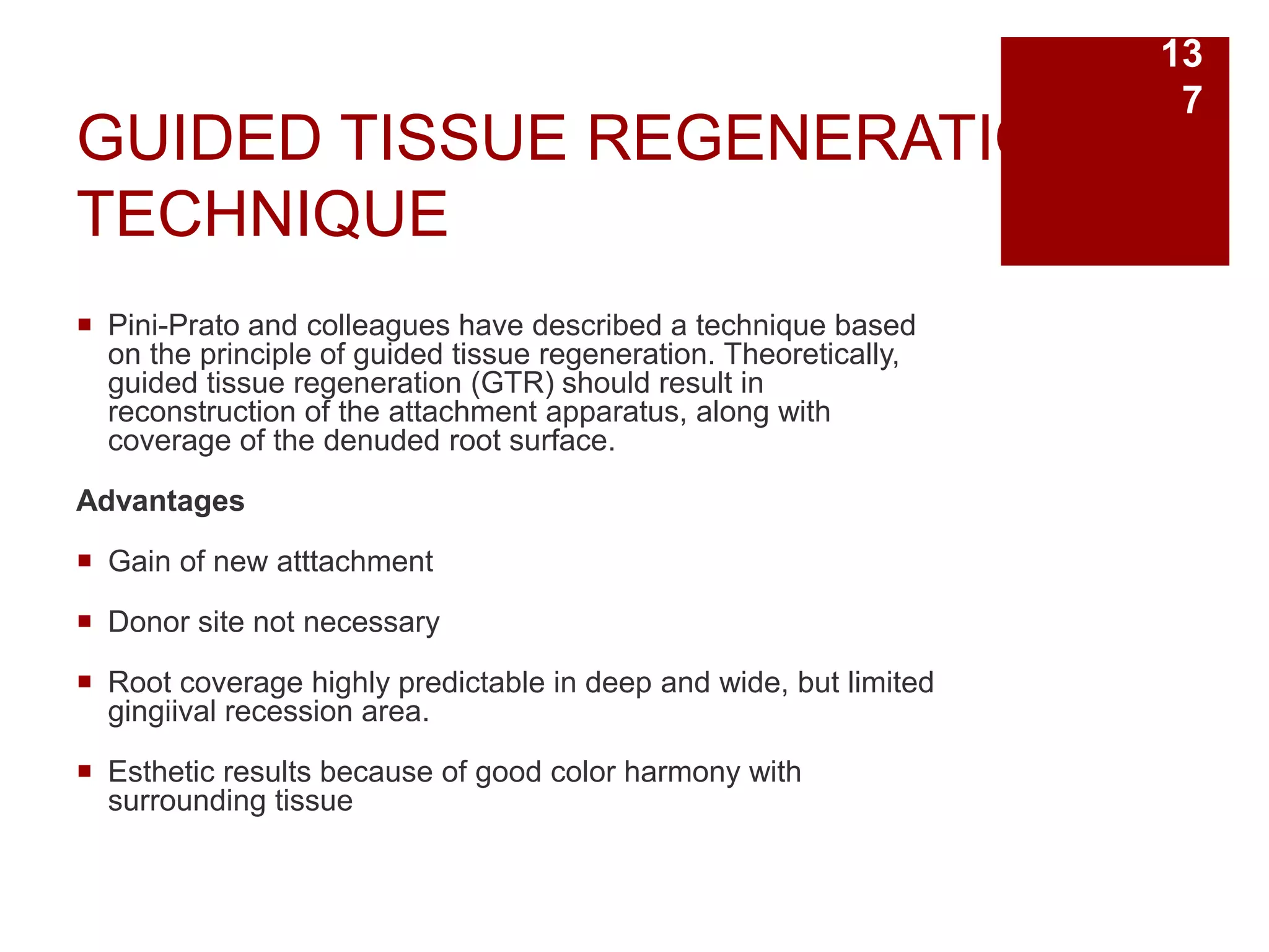 GUIDED TISSUE REGENERATION
TECHNIQUE
 Pini-Prato and colleagues have described a technique based
on the principle of guided tissue regeneration. Theoretically,
guided tissue regeneration (GTR) should result in
reconstruction of the attachment apparatus, along with
coverage of the denuded root surface.
Advantages
 Gain of new atttachment
 Donor site not necessary
 Root coverage highly predictable in deep and wide, but limited
gingiival recession area.
 Esthetic results because of good color harmony with
surrounding tissue
13
7
 
