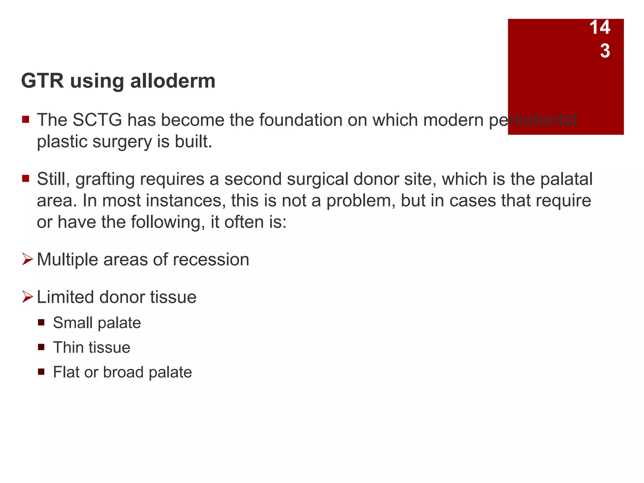 GTR using alloderm
 The SCTG has become the foundation on which modern periodontal
plastic surgery is built.
 Still, grafting requires a second surgical donor site, which is the palatal
area. In most instances, this is not a problem, but in cases that require
or have the following, it often is:
Multiple areas of recession
Limited donor tissue
 Small palate
 Thin tissue
 Flat or broad palate
14
3
 