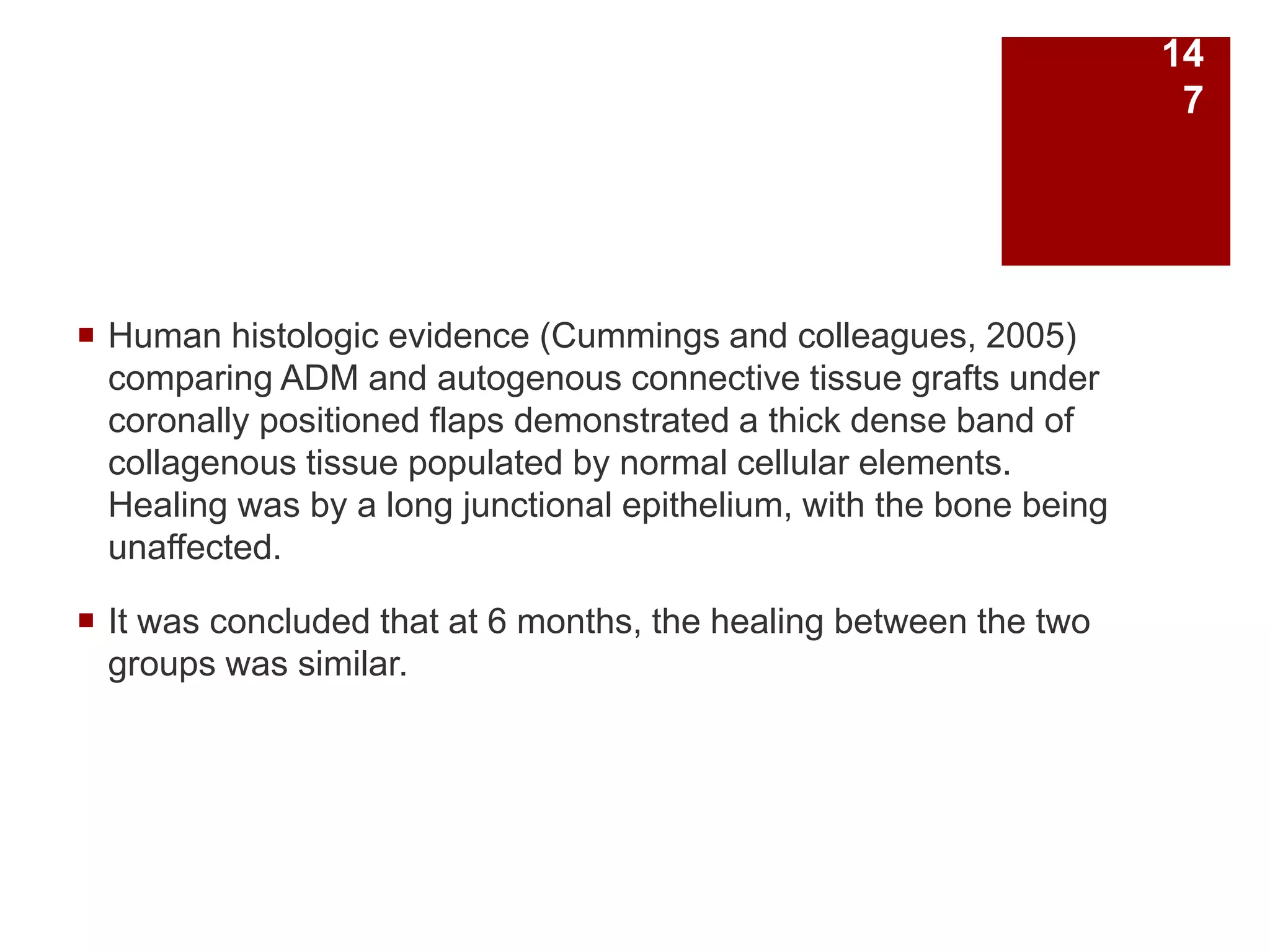  Human histologic evidence (Cummings and colleagues, 2005)
comparing ADM and autogenous connective tissue grafts under
coronally positioned flaps demonstrated a thick dense band of
collagenous tissue populated by normal cellular elements.
Healing was by a long junctional epithelium, with the bone being
unaffected.
 It was concluded that at 6 months, the healing between the two
groups was similar.
14
7
 