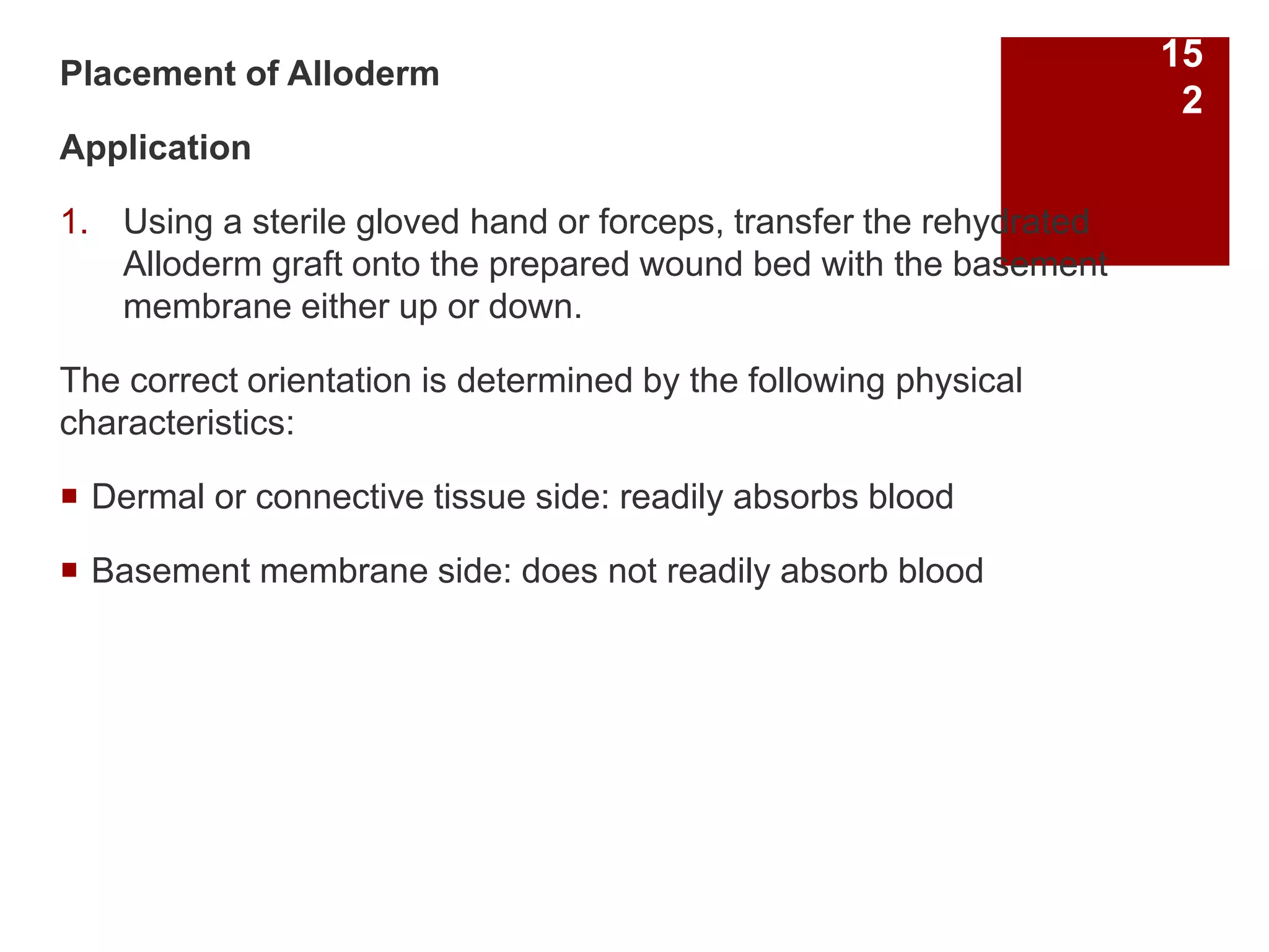 Placement of Alloderm
Application
1. Using a sterile gloved hand or forceps, transfer the rehydrated
Alloderm graft onto the prepared wound bed with the basement
membrane either up or down.
The correct orientation is determined by the following physical
characteristics:
 Dermal or connective tissue side: readily absorbs blood
 Basement membrane side: does not readily absorb blood
15
2
 