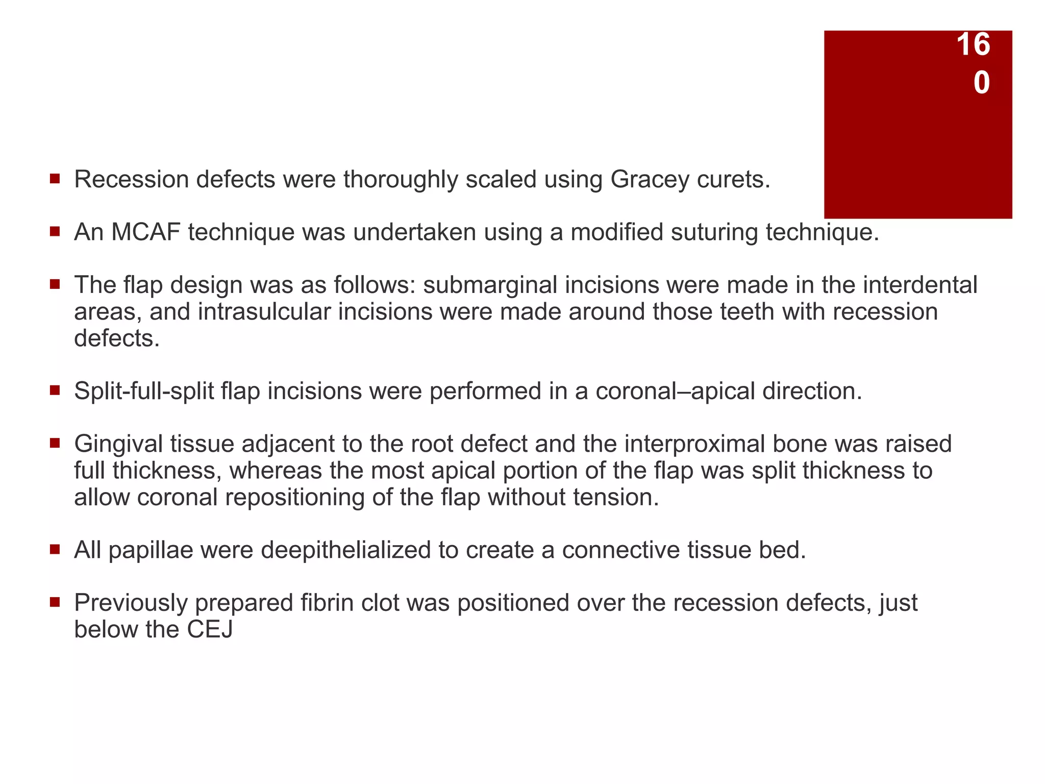  Recession defects were thoroughly scaled using Gracey curets.
 An MCAF technique was undertaken using a modified suturing technique.
 The flap design was as follows: submarginal incisions were made in the interdental
areas, and intrasulcular incisions were made around those teeth with recession
defects.
 Split-full-split flap incisions were performed in a coronal–apical direction.
 Gingival tissue adjacent to the root defect and the interproximal bone was raised
full thickness, whereas the most apical portion of the flap was split thickness to
allow coronal repositioning of the flap without tension.
 All papillae were deepithelialized to create a connective tissue bed.
 Previously prepared fibrin clot was positioned over the recession defects, just
below the CEJ
16
0
 
