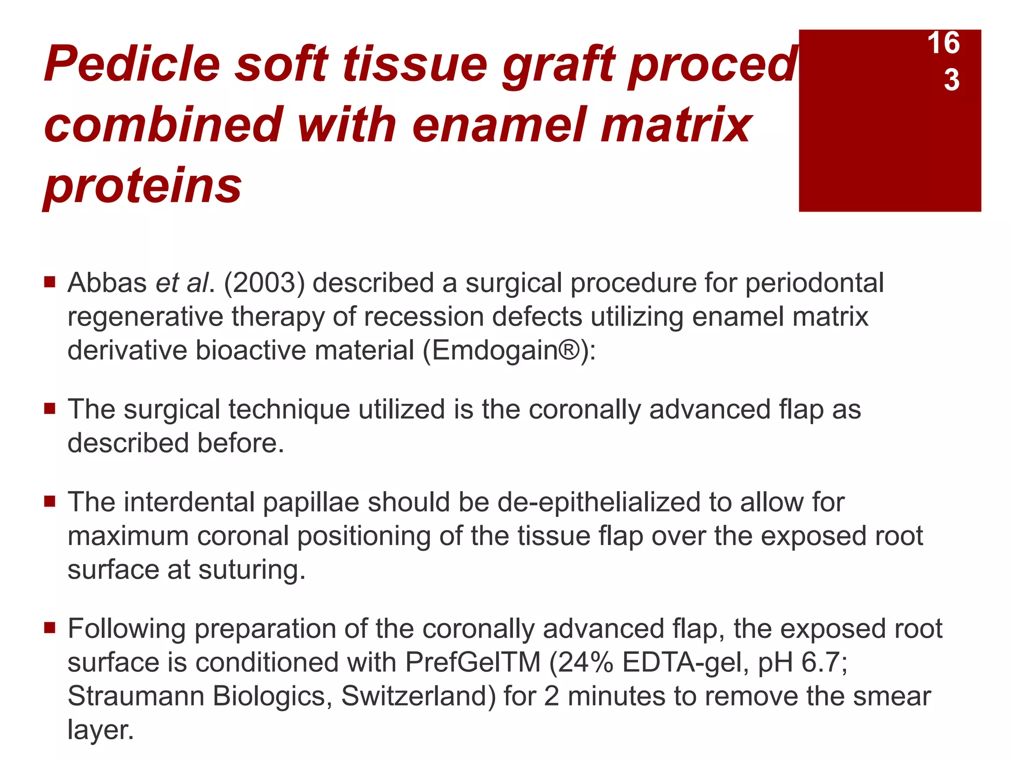 Pedicle soft tissue graft procedures
combined with enamel matrix
proteins
 Abbas et al. (2003) described a surgical procedure for periodontal
regenerative therapy of recession defects utilizing enamel matrix
derivative bioactive material (Emdogain®):
 The surgical technique utilized is the coronally advanced flap as
described before.
 The interdental papillae should be de-epithelialized to allow for
maximum coronal positioning of the tissue flap over the exposed root
surface at suturing.
 Following preparation of the coronally advanced flap, the exposed root
surface is conditioned with PrefGelTM (24% EDTA-gel, pH 6.7;
Straumann Biologics, Switzerland) for 2 minutes to remove the smear
layer.
16
3
 