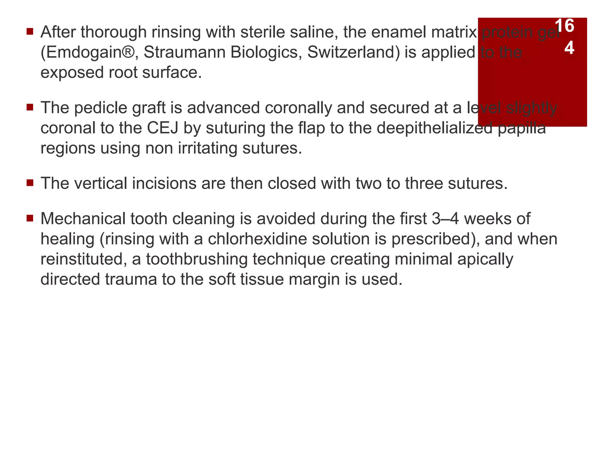  After thorough rinsing with sterile saline, the enamel matrix protein gel
(Emdogain®, Straumann Biologics, Switzerland) is applied to the
exposed root surface.
 The pedicle graft is advanced coronally and secured at a level slightly
coronal to the CEJ by suturing the flap to the deepithelialized papilla
regions using non irritating sutures.
 The vertical incisions are then closed with two to three sutures.
 Mechanical tooth cleaning is avoided during the first 3–4 weeks of
healing (rinsing with a chlorhexidine solution is prescribed), and when
reinstituted, a toothbrushing technique creating minimal apically
directed trauma to the soft tissue margin is used.
16
4
 