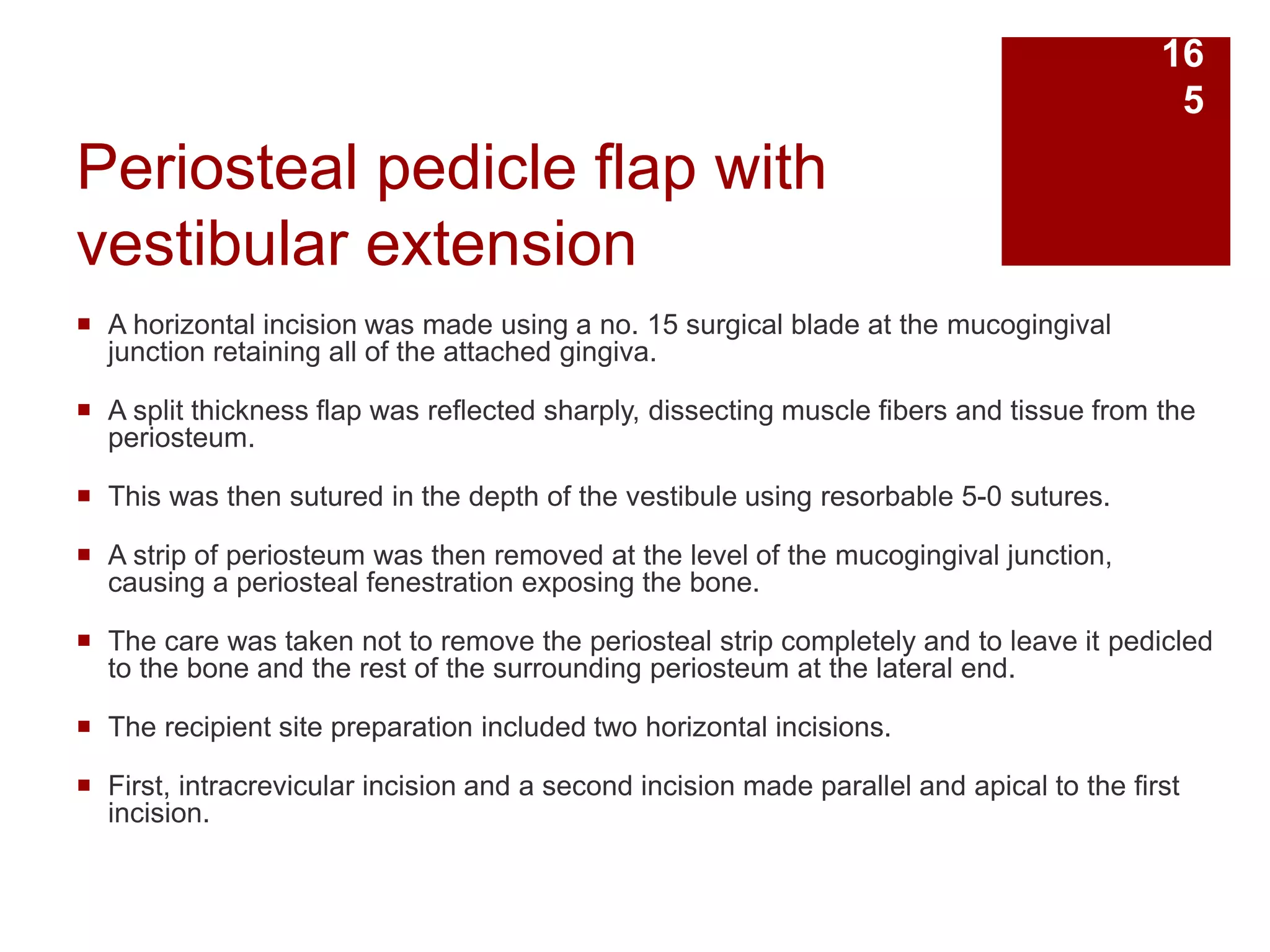 Periosteal pedicle flap with
vestibular extension
 A horizontal incision was made using a no. 15 surgical blade at the mucogingival
junction retaining all of the attached gingiva.
 A split thickness flap was reflected sharply, dissecting muscle fibers and tissue from the
periosteum.
 This was then sutured in the depth of the vestibule using resorbable 5-0 sutures.
 A strip of periosteum was then removed at the level of the mucogingival junction,
causing a periosteal fenestration exposing the bone.
 The care was taken not to remove the periosteal strip completely and to leave it pedicled
to the bone and the rest of the surrounding periosteum at the lateral end.
 The recipient site preparation included two horizontal incisions.
 First, intracrevicular incision and a second incision made parallel and apical to the first
incision.
16
5
 