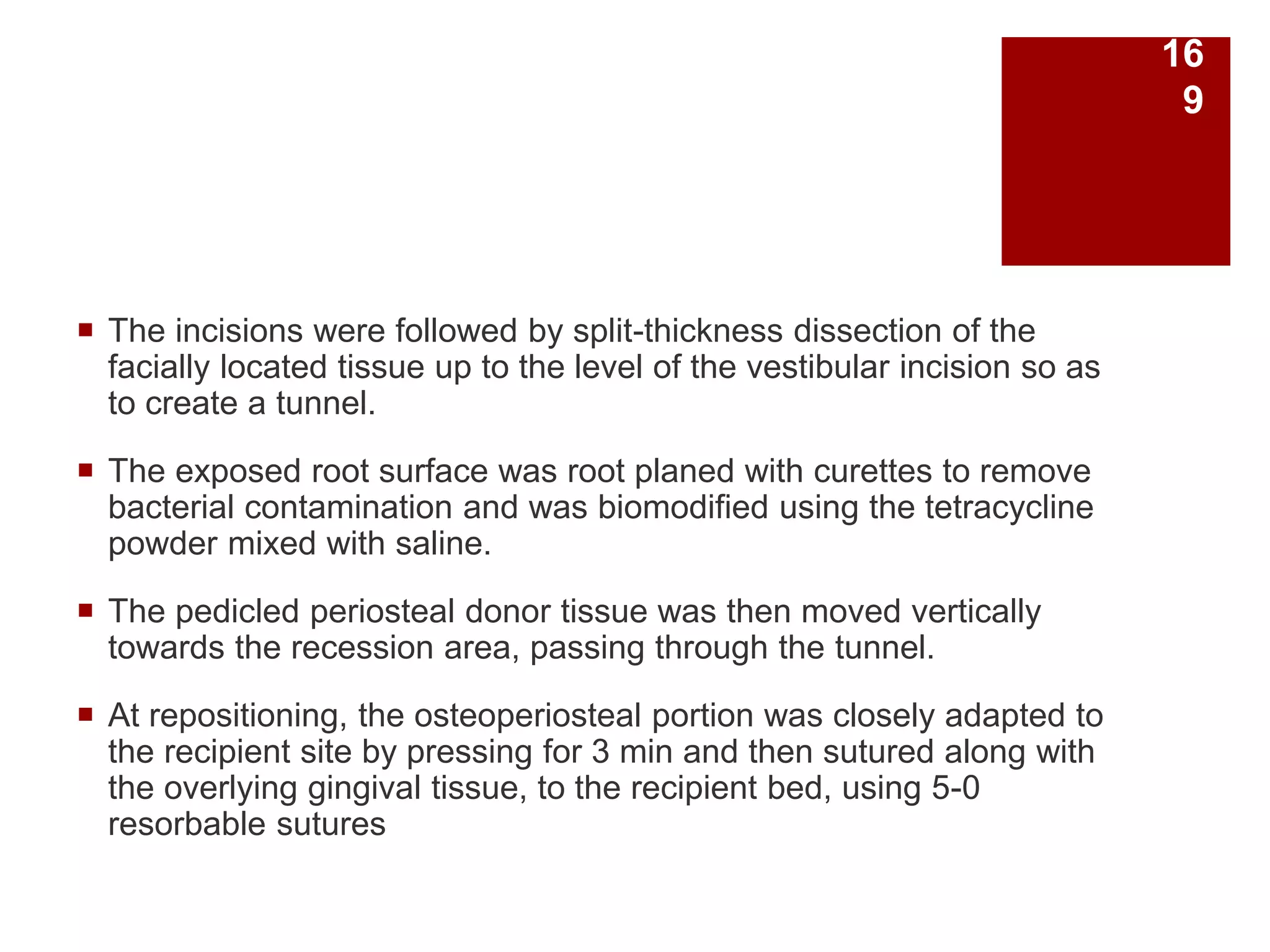  The incisions were followed by split-thickness dissection of the
facially located tissue up to the level of the vestibular incision so as
to create a tunnel.
 The exposed root surface was root planed with curettes to remove
bacterial contamination and was biomodified using the tetracycline
powder mixed with saline.
 The pedicled periosteal donor tissue was then moved vertically
towards the recession area, passing through the tunnel.
 At repositioning, the osteoperiosteal portion was closely adapted to
the recipient site by pressing for 3 min and then sutured along with
the overlying gingival tissue, to the recipient bed, using 5-0
resorbable sutures
16
9
 