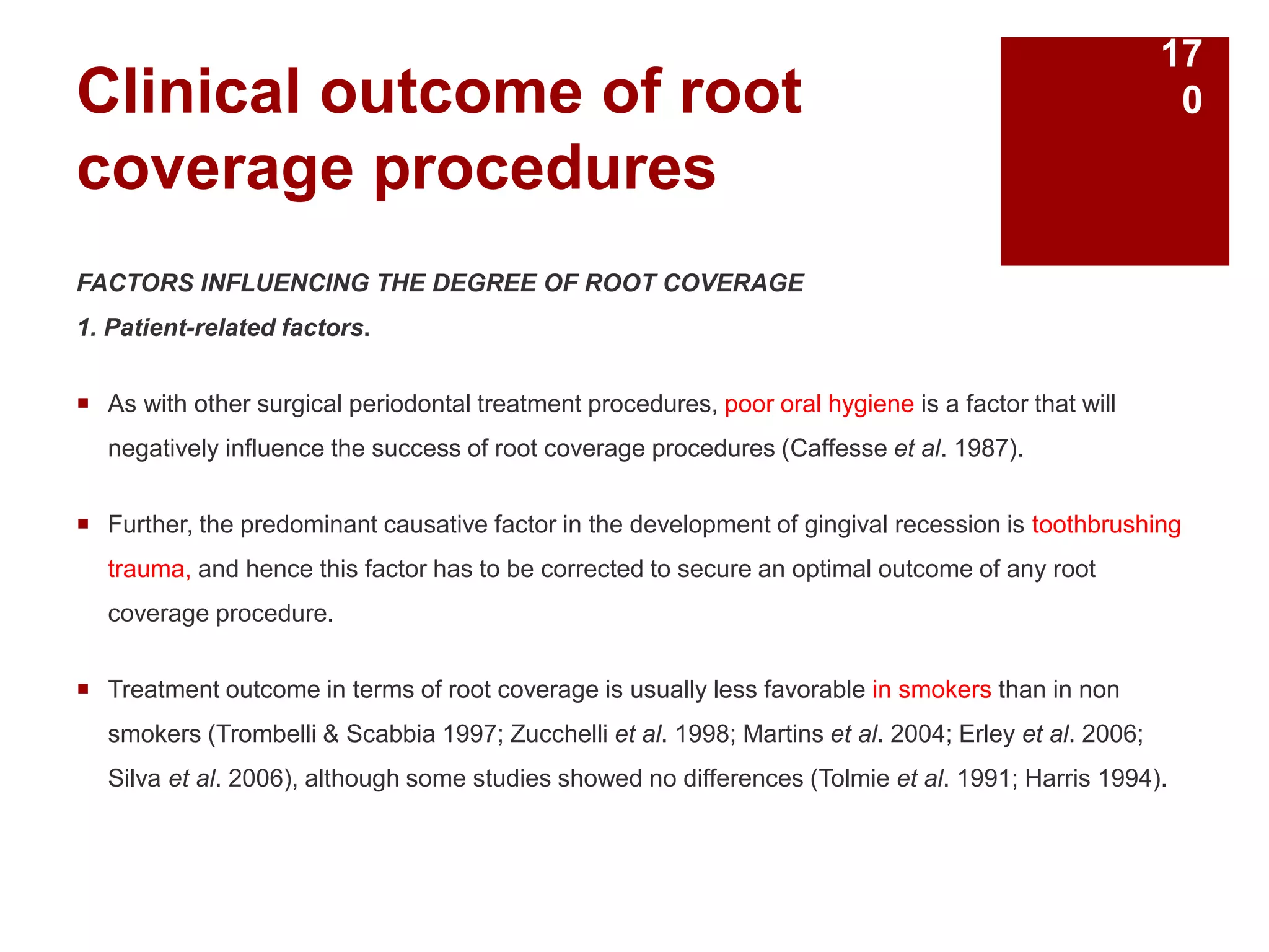 Clinical outcome of root
coverage procedures
FACTORS INFLUENCING THE DEGREE OF ROOT COVERAGE
1. Patient-related factors.
 As with other surgical periodontal treatment procedures, poor oral hygiene is a factor that will
negatively influence the success of root coverage procedures (Caffesse et al. 1987).
 Further, the predominant causative factor in the development of gingival recession is toothbrushing
trauma, and hence this factor has to be corrected to secure an optimal outcome of any root
coverage procedure.
 Treatment outcome in terms of root coverage is usually less favorable in smokers than in non
smokers (Trombelli & Scabbia 1997; Zucchelli et al. 1998; Martins et al. 2004; Erley et al. 2006;
Silva et al. 2006), although some studies showed no differences (Tolmie et al. 1991; Harris 1994).
17
0
 