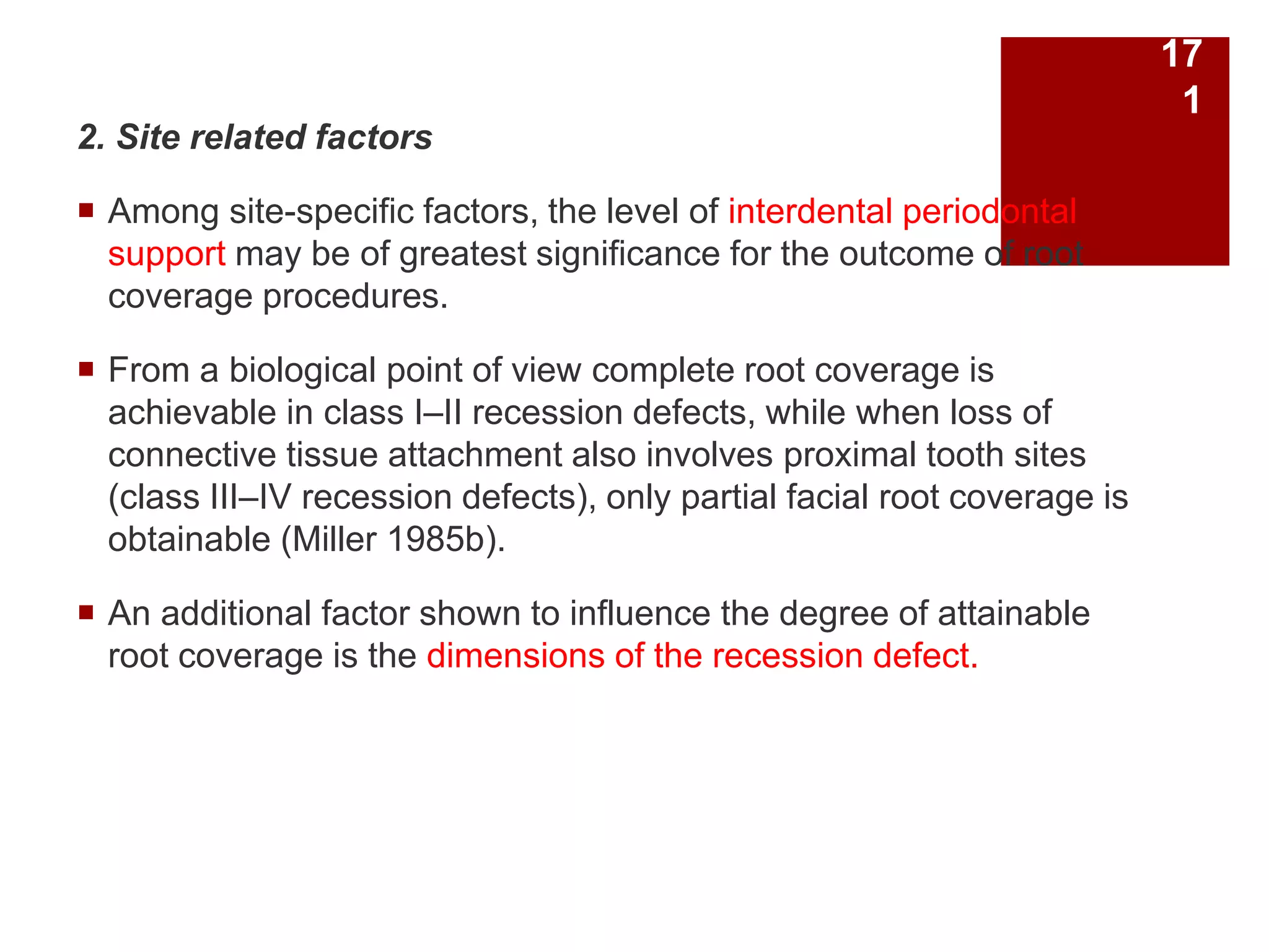 2. Site related factors
 Among site-specific factors, the level of interdental periodontal
support may be of greatest significance for the outcome of root
coverage procedures.
 From a biological point of view complete root coverage is
achievable in class I–II recession defects, while when loss of
connective tissue attachment also involves proximal tooth sites
(class III–IV recession defects), only partial facial root coverage is
obtainable (Miller 1985b).
 An additional factor shown to influence the degree of attainable
root coverage is the dimensions of the recession defect.
17
1
 