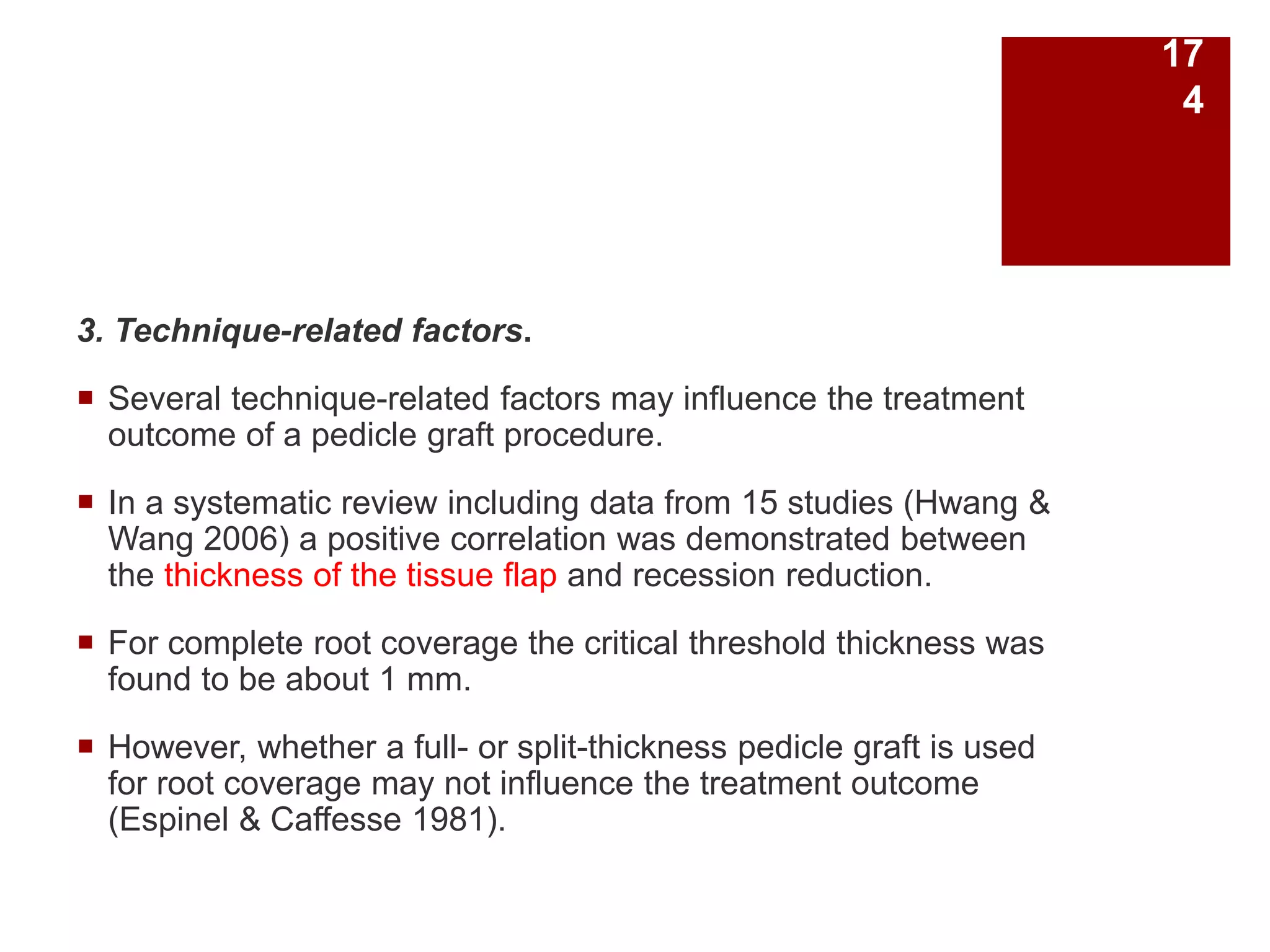 3. Technique-related factors.
 Several technique-related factors may influence the treatment
outcome of a pedicle graft procedure.
 In a systematic review including data from 15 studies (Hwang &
Wang 2006) a positive correlation was demonstrated between
the thickness of the tissue flap and recession reduction.
 For complete root coverage the critical threshold thickness was
found to be about 1 mm.
 However, whether a full- or split-thickness pedicle graft is used
for root coverage may not influence the treatment outcome
(Espinel & Caffesse 1981).
17
4
 