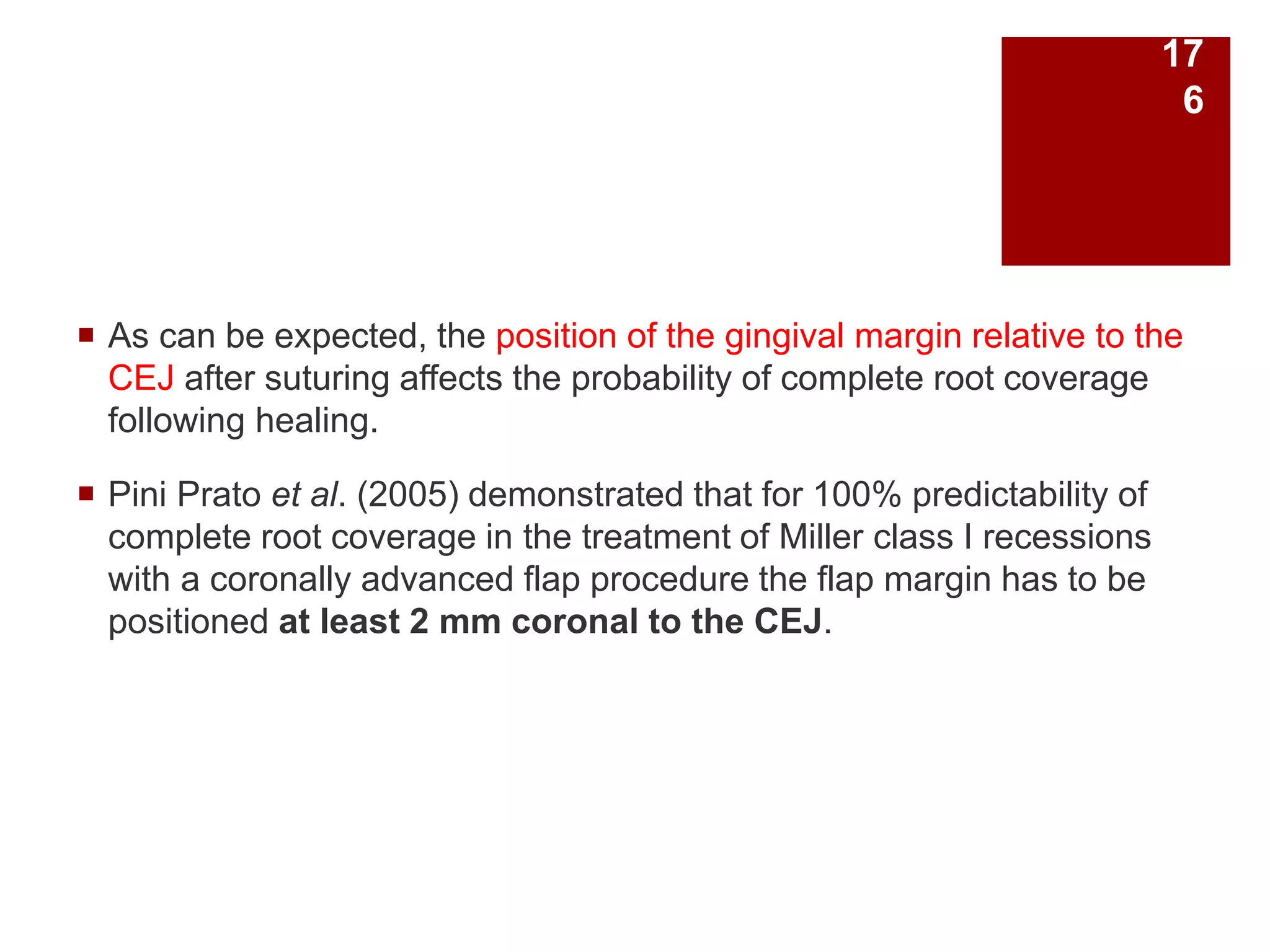  As can be expected, the position of the gingival margin relative to the
CEJ after suturing affects the probability of complete root coverage
following healing.
 Pini Prato et al. (2005) demonstrated that for 100% predictability of
complete root coverage in the treatment of Miller class I recessions
with a coronally advanced flap procedure the flap margin has to be
positioned at least 2 mm coronal to the CEJ.
17
6
 