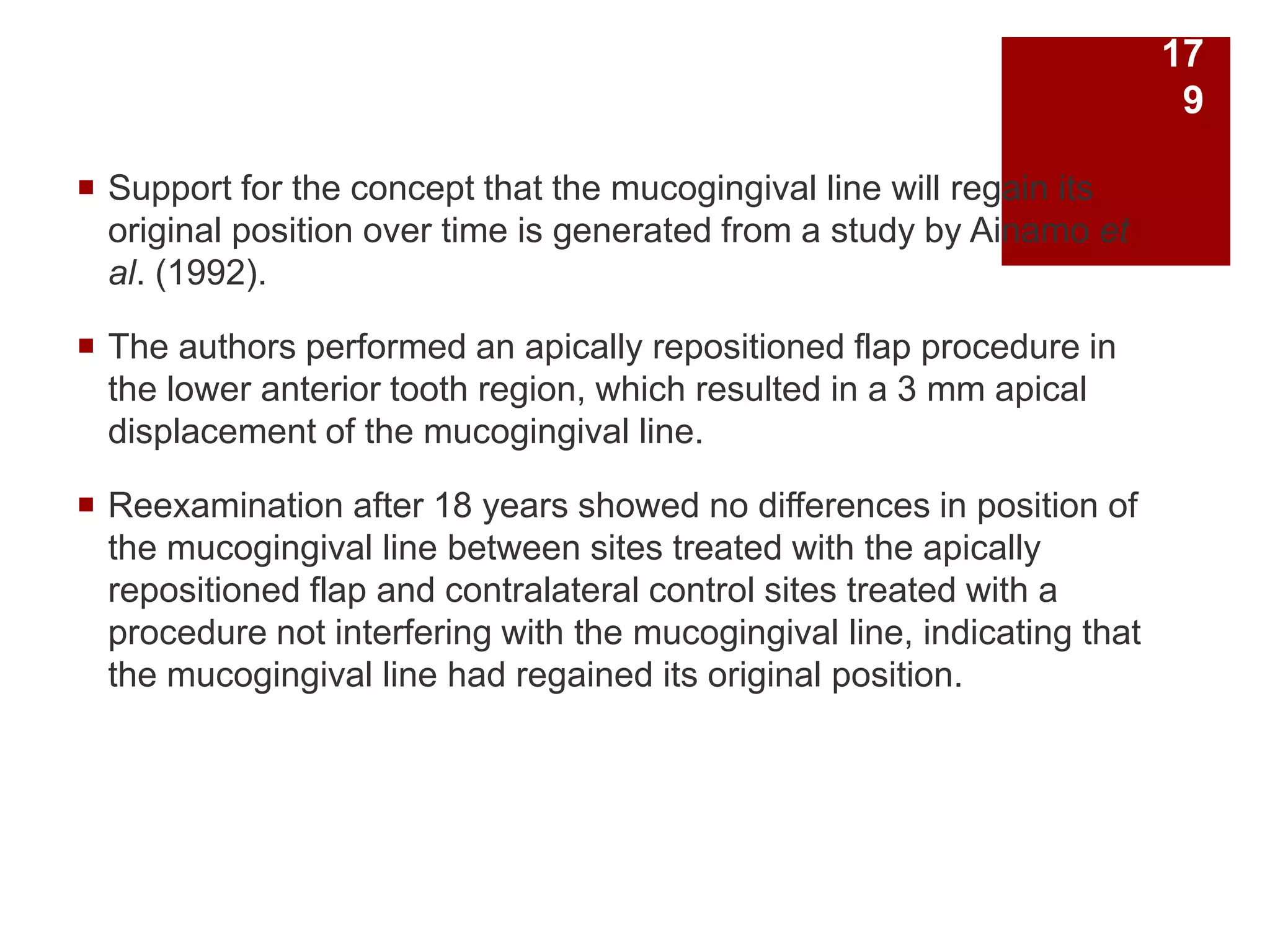  Support for the concept that the mucogingival line will regain its
original position over time is generated from a study by Ainamo et
al. (1992).
 The authors performed an apically repositioned flap procedure in
the lower anterior tooth region, which resulted in a 3 mm apical
displacement of the mucogingival line.
 Reexamination after 18 years showed no differences in position of
the mucogingival line between sites treated with the apically
repositioned flap and contralateral control sites treated with a
procedure not interfering with the mucogingival line, indicating that
the mucogingival line had regained its original position.
17
9
 