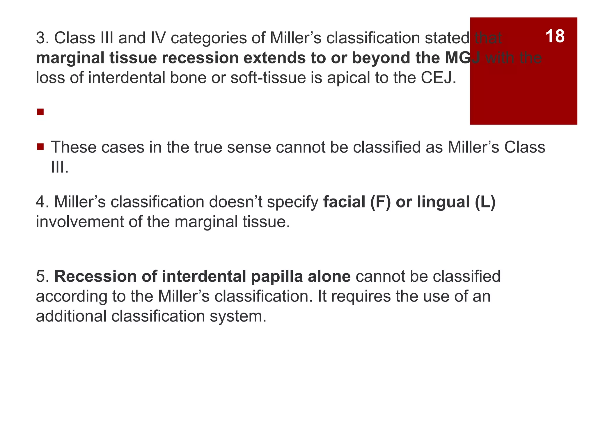 3. Class III and IV categories of Miller’s classification stated that
marginal tissue recession extends to or beyond the MGJ with the
loss of interdental bone or soft-tissue is apical to the CEJ.

 These cases in the true sense cannot be classified as Miller’s Class
III.
4. Miller’s classification doesn’t specify facial (F) or lingual (L)
involvement of the marginal tissue.
5. Recession of interdental papilla alone cannot be classified
according to the Miller’s classification. It requires the use of an
additional classification system.
18
 